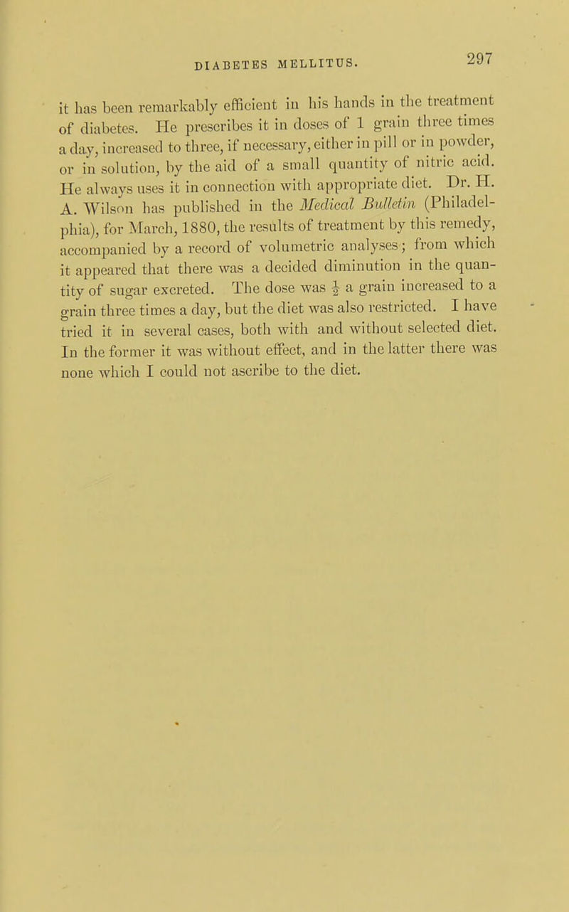 it has been remarkably efficient in his hands in the treatment of diabetes. He prescribes it in doses of 1 grain three times a day, increased to three, if necessary, either in pill or in powder, or in solution, by the aid of a small quantity of nitric acid. He always uses it in connection with appropriate diet. Dr. H. A. Wilson has published in the Medical Bulletin (Philadel- phia), for March, 1880, the results of treatment by this remedy, accompanied by a record of volumetric analyses; from which it appeared that there was a decided diminution in the quan- tity of sugar excreted. The dose was ^ a grain increased to a grain three times a day, but the diet was also restricted. I have tried it in several cases, both with and without selected diet. In the former it was without effect, and in the latter there was none which I could not ascribe to the diet.