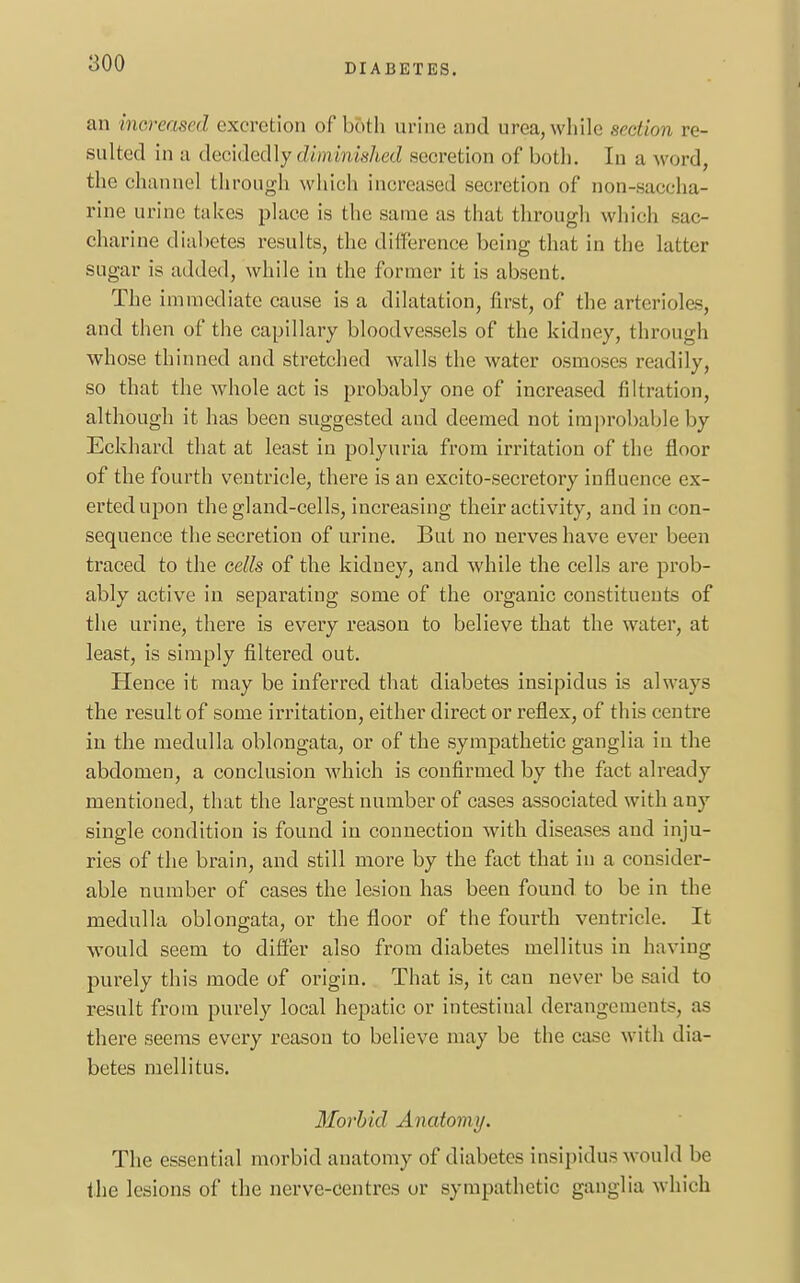 an increased excretion of both urine ami area, while section re- sulted in a decidedly diminished secretion of both. In a word, the channel through which increased secretion of non-saccha- rine urine takes place is the same as that through which sac- charine diabetes results, the difference being that in the latter sugar is added, while in the former it is absent. The immediate cause is a dilatation, first, of the arterioles, and then of the capillary bloodvessels of the kidney, through whose thinned and stretched walls the water osmoses readily, so that the whole act is probably one of increased filtration, although it has been suggested and deemed not improbable by Eckhard that at least in polyuria from irritation of the floor of the fourth ventricle, there is an excito-secretory influence ex- erted upon the gland-cells, increasing their activity, and in con- sequence the secretion of urine. But no nerves have ever been traced to the cells of the kidney, and while the cells are prob- ably active in separating some of the organic constituents of the urine, there is every reason to believe that the water, at least, is simply filtered out. Hence it may be inferred that diabetes insipidus is always the result of some irritation, either direct or reflex, of this centre iu the medulla oblongata, or of the sympathetic ganglia in the abdomen, a conclusion which is confirmed by the fact already mentioned, that the largest number of cases associated with any single condition is found in connection with diseases and inju- ries of the brain, and still more by the fact that in a consider- able number of cases the lesion has been found to be in the medulla oblongata, or the floor of the fourth ventricle. It would seem to differ also from diabetes mellitus in having purely this mode of origin. That is, it can never be said to result from purely local hepatic or intestinal derangements, as there seems every reason to believe may be the case with dia- betes mellitus. Morbid Anatomy. The essential morbid anatomy of diabetes insipidus would be the lesions of the nerve-centres or sympathetic ganglia which