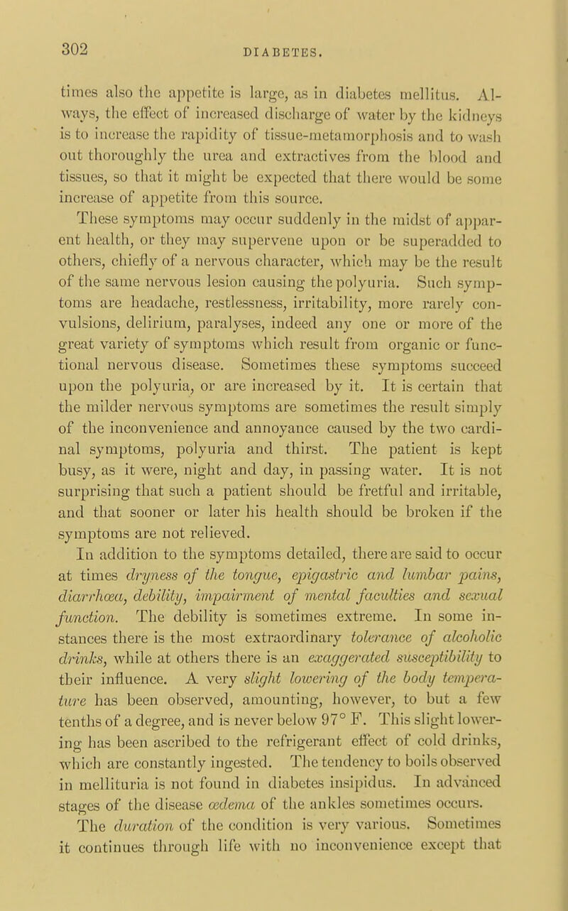 times also the appetite is large, as in diabetes mellitus. Al- ways, the effect of in creased discharge of water by the kidneys is to increase the rapidity of tissue-metamorphosis and to wash out thoroughly the urea and extractives from the blood and tissues, so that it might be expected that there would be some increase of appetite from this source. These symptoms may occur suddenly in the midst of appar- ent health, or they may supervene upon or be superadded to others, chiefly of a nervous character, which may be the result of the same nervous lesion causing the polyuria. Such symp- toms are headache, restlessness, irritability, more rarely con- vulsions, delirium, paralyses, indeed any one or more of the great variety of symptoms which result from organic or func- tional nervous disease. Sometimes these symptoms succeed upon the polyuria, or are increased by it. It is certain that the milder nervous symptoms are sometimes the result simply of the inconvenience and annoyance caused by the two cardi- nal symptoms, polyuria and thirst. The patient is kept busy, as it were, night and day, in passing water. It is not surprising that such a patient should be fretful and irritable, and that sooner or later his health should be broken if the symptoms are not relieved. In addition to the symptoms detailed, there are said to occur at times dryness of the tongue, epigastric and lumbar pains, diarrhoea, debility, impairment of mental faculties and sexual function. The debility is sometimes extreme. In some in- stances there is the most extraordinary tolerance of alcoholic drinks, while at others there is an exaggerated susceptibility to their influence. A very slight lowering of the body tempera- ture has been observed, amounting, however, to but a few- tenths of a degree, and is never below 97° F. This slight lower- ing has been ascribed to the refrigerant effect of cold drinks, which are constantly ingested. The tendency to boils observed in mellituria is not found in diabetes insipidus. In advanced stages of the disease oedema of the ankles sometimes occurs. The duration of the condition is very various. Sometimes it continues through life with no inconvenience except that