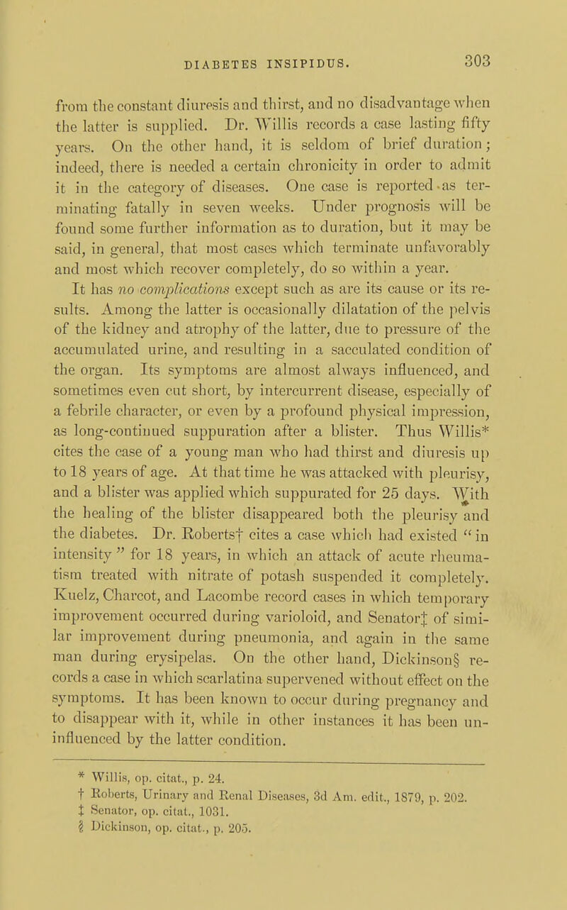 from the constant diuresis and thirst, and no disadvantage when the latter is supplied. Dr. Willis records a case lasting fifty years. On the other hand, it is seldom of brief duration; indeed, there is needed a certain chronicity in order to admit it in the category of diseases. One case is reported-as ter- minating fatally in seven weeks. Under prognosis will be found some further information as to duration, but it may be said, in general, that most cases which terminate unfavorably and most which recover completely, do so within a year. It has no complications except such as are its cause or its re- sults. Among the latter is occasionally dilatation of the pelvis of the kidney and atrophy of the latter, due to pressure of the accumulated urine, and resulting in a sacculated condition of the organ. Its symptoms are almost always influenced, and sometimes even cut short, by intercurrent disease, especially of a febrile character, or even by a profound physical impression, as long-continued suppuration after a blister. Thus Willis* cites the case of a young man who had thirst and diuresis up to 18 years of age. At that time he was attacked with pleurisy, and a blister was applied which suppurated for 25 clays. With the healing of the blister disappeared both the pleurisy and the diabetes. Dr. Robertsf cites a case which had existed in intensity  for 18 years, in which an attack of acute rheuma- tism treated with nitrate of potash suspended it completely. Kuelz, Charcot, and Lacombe record cases in which temporary improvement occurred during varioloid, and Senator); of simi- lar improvement during pneumonia, and again in the same man during erysipelas. On the other hand, Dickinson§ re- cords a case in which scarlatina supervened without effect on the symptoms. It has been known to occur during pregnancy and to disappear with it, while in other instances it has been un- influenced by the latter condition. * Willis, op. citat., p. 24. t Roberts, Urinary and Renal Diseases, 3d Am. edit., 1879, p. '202. % Senator, op. citat., 1031. \ Dickinson, op. citat., \>. 20.5.