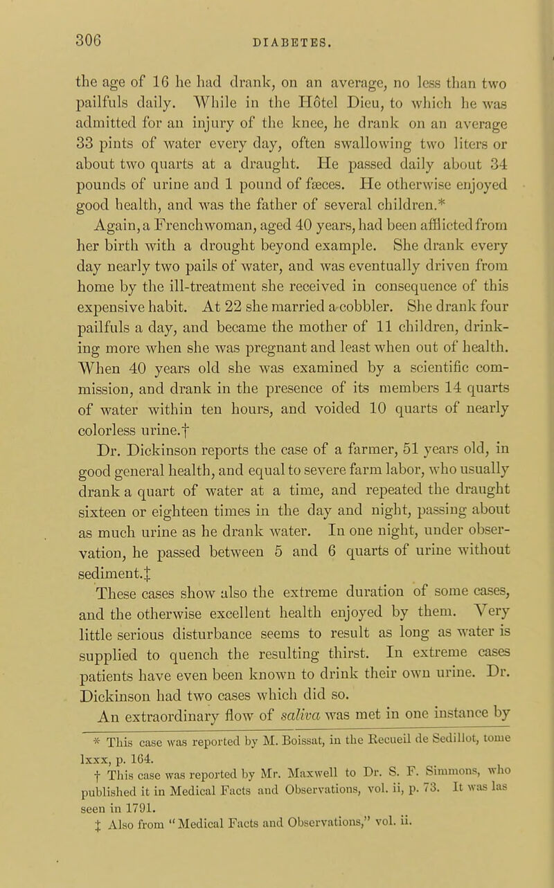 the age of 16 he had drank, on an average, no less than two pailfuls daily. While in the Hotel Dieu, to which he was admitted for an injury of the knee, he drank on an average 33 pints of water every day, often swallowing two liters or about two quarts at a draught. He passed daily about -M pounds of urine and 1 pound of faeces. He otherwise enjoyed good health, and was the father of several children.* Again, a Frenchwoman, aged 40 years, had been afflicted from her birth with a drought beyond example. She drank every day nearly two pails of water, and was eventually driven from home by the ill-treatment she received in consequence of this expensive habit. At 22 she married a cobbler. She drank four pailfuls a clay, and became the mother of 11 children, drink- ing more when she was pregnant and least when out of health. When 40 years old she was examined by a scientific com- mission, and drank in the presence of its members 14 quarts of water within ten hours, and voided 10 quarts of nearly colorless urine, f Dr. Dickinson reports the case of a farmer, 51 years old, in good general health, and equal to severe farm labor, who usually drank a quart of water at a time, and repeated the draught sixteen or eighteen times in the day and night, passing about as much urine as he drank water. In one night, under obser- vation, he passed between 5 and 6 quarts of urine without sediment.! These cases show also the extreme duration of some cases, and the otherwise excellent health enjoyed by them. Very little serious disturbance seems to result as long as water is supplied to quench the resulting thirst. In extreme cases patients have even been known to drink their own urine. Dr. Dickinson had two cases which did so. An extraordinary flow of saliva was met in one instance by * This case was reported by M. Boissat, in the Kecueil de Sedillot, tome lxxx, p. 164. f This case was reported by Mr. Maxwell to Dr. S. F. Simmons, who published it in Medical Facts and Observations, vol. ii, p. 73. It was las seen in 1791. X Also from  Medical Facts and Observations, vol. ii.