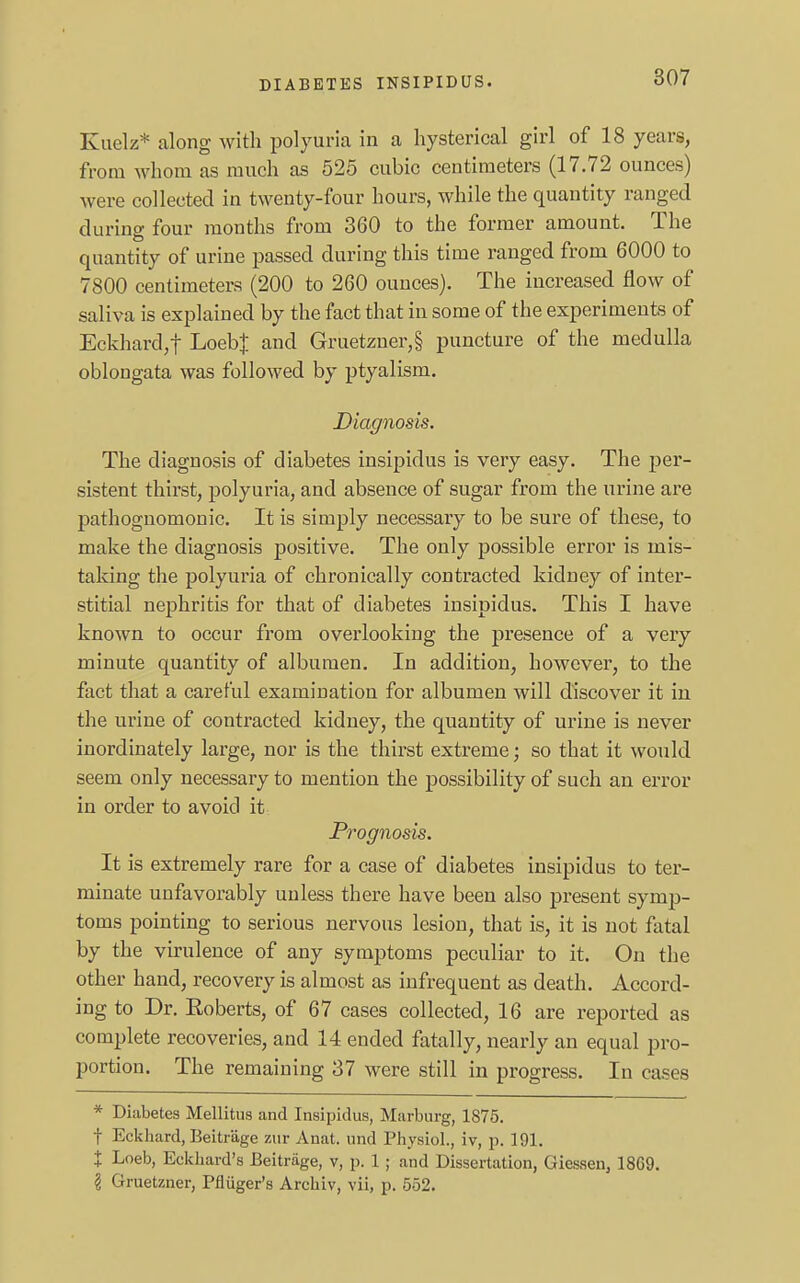 Kuelz* along with polyuria in a hysterical girl of 18 years, from whom as much as 525 cubic centimeters (17.72 ounces) were collected in twenty-four hours, while the quantity ranged during four months from 360 to the former amount. The quantity of urine passed during this time ranged from 6000 to 7800 centimeters (200 to 260 ounces). The increased flow of saliva is explained by the fact that in some of the experiments of Eckhard,f LoebJ and Gruetzner,§ puncture of the medulla oblongata was followed by ptyalism. Diagnosis. The diagnosis of diabetes insipidus is very easy. The per- sistent thirst, polyuria, and absence of sugar from the urine are pathognomonic. It is simply necessary to be sure of these, to make the diagnosis positive. The only possible error is mis- taking the polyuria of chronically contracted kidney of inter- stitial nephritis for that of diabetes insipidus. This I have known to occur from overlooking the presence of a very minute quantity of albumen. In addition, however, to the fact that a careful examination for albumen will discover it in the urine of contracted kidney, the quantity of urine is never inordinately large, nor is the thirst extreme; so that it would seem only necessary to mention the possibility of such an error in order to avoid it Prognosis. It is extremely rare for a case of diabetes insipidus to ter- minate unfavorably unless there have been also present symp- toms pointing to serious nervous lesion, that is, it is not fatal by the virulence of any symptoms peculiar to it. On the other hand, recovery is almost as infrequent as death. Accord- ing to Dr. Eoberts, of 67 cases collected, 16 are reported as complete recoveries, and 14 ended fatally, nearly an equal pro- portion. The remaining 37 were still in progress. In cases * Diabetes Mellitus and Insipidus, Marburg, 1875. f Eckhard, Beitr'age ztir Anat. und Physiol., iv, p. 191. t Loeb, Eckhard's Beitriige, v, p. 1; and Dissertation, Giessen, 1869. \ Gruetzner, Pfliiger's Arehiv, vii, p. 552.