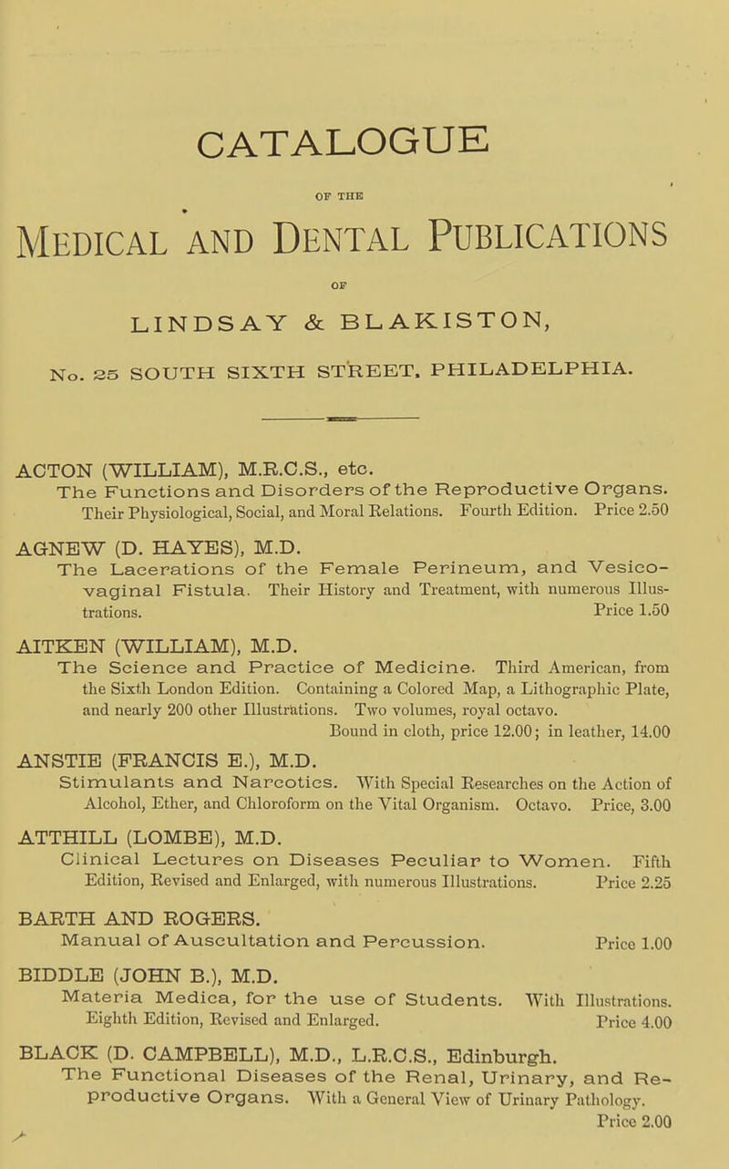 CATALOGUE OP THE Medical and Dental Publications OP LINDSAY & BLAKISTON, No. 35 SOUTH SIXTH STREET, PHILADELPHIA. ACTON (WILLIAM), M.R.C.S., etc. The Functions and Disorders of the Reproductive Organs. Their Physiological, Social, and Moral Eelations. Fourth Edition. Price 2.50 AGNEW (D. HAYES), M.D. The Lacerations of the Female Perineum, and Vesico- vaginal Fistula. Their History and Treatment, with numerous Illus- trations. Price 1.50 AITKEN (WILLIAM), M.D. The Science and Practice of Medicine. Third American, from the Sixth London Edition. Containing a Colored Map, a Lithographic Plate, and nearly 200 other Illustrations. Two volumes, royal octavo. Bound in cloth, price 12.00; in leather, 14.00 ANSTIE (FRANCIS E.), M.D. Stimulants and Narcotics. With Special Eesearches on the Action of Alcohol, Ether, and Chloroform on the Vital Organism. Octavo. Price, 3.00 ATTHILL (LOMBE), M.D. Clinical Lectures on Diseases Peculiar to Women. Fifth Edition, Eevised and Enlarged, with numerous Illustrations. Price 2.25 BARTH AND ROGERS. Manual of Auscultation and Percussion. Price 1.00 BIDDLE (JOHN B.), M.D. Materia Medica, for the use of Students. With Illustrations. Eighth Edition, Eevised and Enlarged. Price 4.00 BLACK (D. CAMPBELL), M.D., L.R.C.S., Edinburgh. The Functional Diseases of the Renal, Urinary, and Re- productive Organs. With a General View of Urinary Pathology. Price 2.00