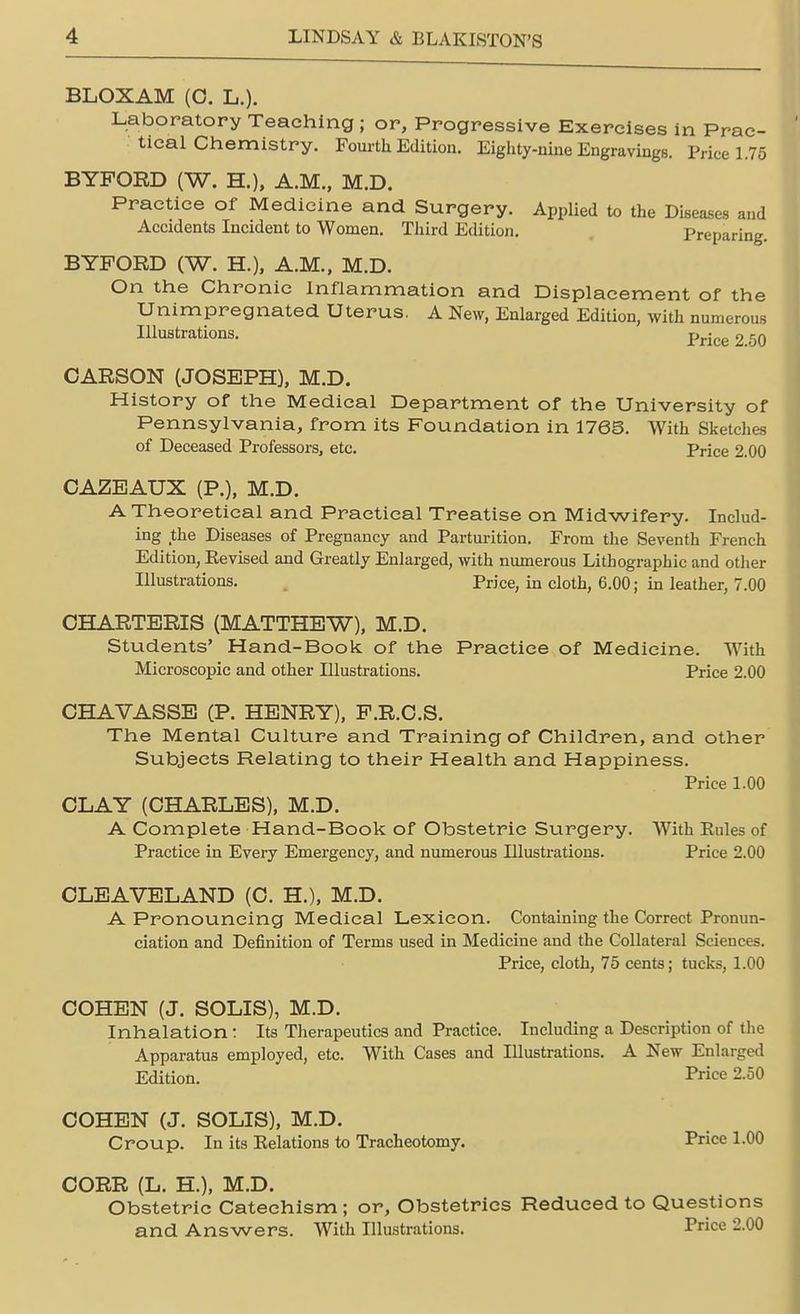 BLOXAM (O. L.). Laboratory Teaching ; or, Progressive Exercises in Prac- tical Chemistry. Fourth Edition. Eighty-nine Engravings. Price 1.75 BYFORD (W. H.), A.M., M.D. Practice of Medicine and Surgery. Applied to the Diseases and Accidents Incident to Women. Third Edition. Preparing. BYFORD (W. H.), A.M., M.D. On the Chronic Inflammation and Displacement of the Unimpregnated Uterus. A New, Enlarged Edition, with numerous Illustrations. Price 2 5Q CARSON (JOSEPH), M.D. History of the Medical Department of the University of Pennsylvania, from its Foundation in 1763. With Sketches of Deceased Professors, etc. Price 2.00 CAZEAUX (P.), M.D. A Theoretical and Practical Treatise on Midwifery. Includ- ing the Diseases of Pregnancy and Parturition. From the Seventh French Edition, Eevised and Greatly Enlarged, with numerous Lithographic and other Illustrations. Price, in cloth, 6.00; in leather, 7.00 CHARTERIS (MATTHEW), M.D. Students' Hand-Book of the Practice of Medicine. With Microscopic and other Illustrations. Price 2.00 CHAVASSE (P. HENRY), P.R.C.S. The Mental Culture and Training of Children, and other Subjects Relating to their Health and Happiness. Price 1.00 CLAY (CHARLES), M.D. A Complete Hand-Book of Obstetric Surgery. With Eules of Practice in Every Emergency, and numerous Illustrations. Price 2.00 CLEAVELAND (C. H.), M.D. A Pronouncing Medical Lexicon. Containing the Correct Pronun- ciation and Definition of Terms used in Medicine and the Collateral Sciences. Price, cloth, 75 cents; tucks, 1.00 COHEN (J. SOLIS), M.D. Inhalation: Its Therapeutics and Practice. Including a Description of the Apparatus employed, etc. With Cases and Illustrations. A New Enlarged Edition. Price 2.50 COHEN (J. SOLIS), M.D. Croup. In its Eelations to Tracheotomy. Price 1.00 CORR (L. H.), M.D. Obstetric Catechism ; or, Obstetrics Reduced to Questions and Answers. With Illustrations. Trice 2.00
