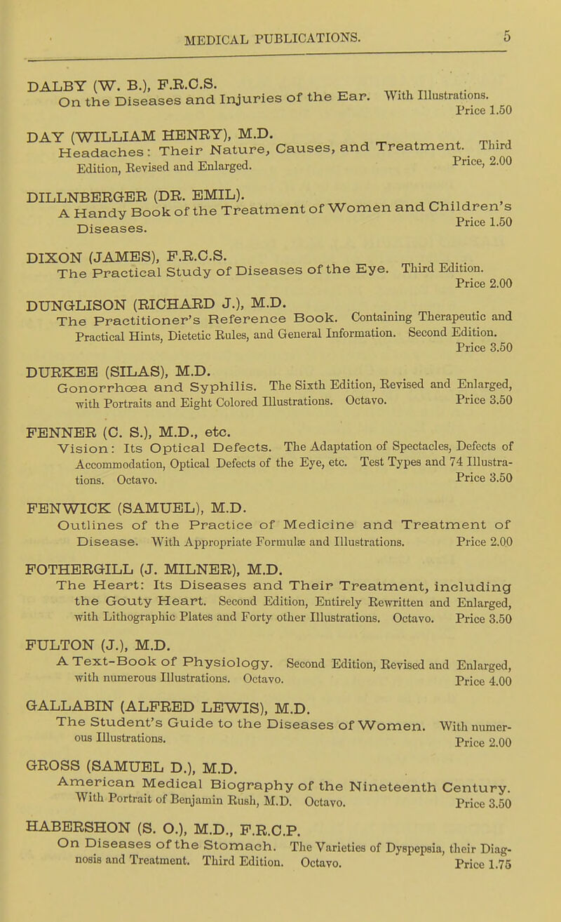DALBY (W. B.), P.R.C.S. On the Diseases and Injuries of the Ear. With Illustrations. Price 1.50 DAY (WILLIAM HENRY), M.D. Headaches: Their Nature, Causes, and Treatment. Third Edition, Eevised and Enlarged. Pnce> 2-00 DILLNBERGER (DR. EMIL). A Handy Book of the Treatment of Women and Children s Diseases. Price L6° DIXON (JAMES), P.R.C.S. The Practical Study of Diseases of the Eye. Third Edition. Price 2.00 DUNGLISON (RICHARD J.), M.D. The Practitioner's Reference Book. Containing Therapeutic and Practical Hints, Dietetic Eules, and General Information. Second Edition. Price 3.50 DURKEE (SILAS), M.D. Gonorrhoea and Syphilis. The Sixth Edition, Eevised and Enlarged, with Portraits and Eight Colored Illustrations. Octavo. Price 3.50 PENNER (C. S.), M.D., etc. Vision: Its Optical Defects. The Adaptation of Spectacles, Defects of Accommodation, Optical Defects of the Eye, etc. Test Types and 74 Illustra- tions. Octavo. Price 3.50 FENWICK (SAMUEL), M.D. Outlines of the Practice of Medicine and Treatment of Disease. With Appropriate Formulae and Illustrations. Price 2.00 FOTHERGILL (J. MILNER), M.D. The Heart: Its Diseases and Their Treatment, including the Gouty Heart. Second Edition, Entirely Eewritten and Enlarged, with Lithographic Plates and Forty other Illustrations. Octavo. Price 3.50 FULTON (J.), M.D. A Text-Book of Physiology. Second Edition, Eevised and Enlarged, with numerous Illustrations. Octavo. Price 4.00 GALLABIN (ALFRED LEWIS), M.D. The Student's Guide to the Diseases of Women. With numer- ous Illustrations. Price 2 00 GROSS (SAMUEL D.), M.D. American Medical Biography of the Nineteenth Century. With Portrait of Benjamin Eusli, M.D. Octavo. Price 3.50 HABERSHON (S. O.), M.D., F.R.C.P. On Diseases of the Stomach. The Varieties of Dyspepsia, their Diag- nosis and Treatment. Third Edition. Octavo. Price 1.75