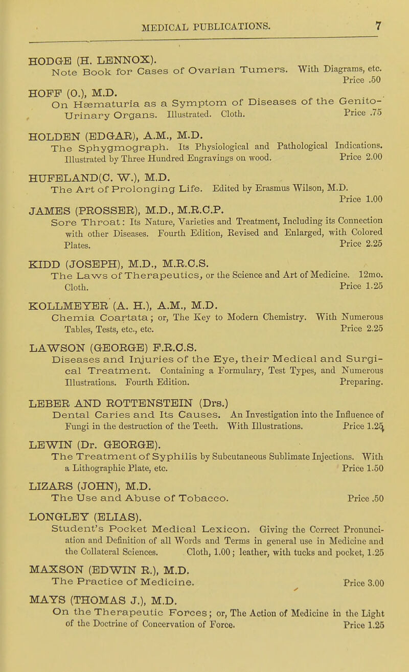 HODGE (H. LENNOX). Note Book for Cases of Ovarian Turners. With Diagrams, etc. Price .50 HOPP (O.), M.D. On Hsematuria as a Symptom of Diseases of the Genito- urinary Organs. Illustrated. Cloth. Price .75 HOLDEN (EDGAR), A.M., M.D. The Sphygmograph. Its Physiological and Pathological Indications. Illustrated by Three Hundred Engravings on wood. Price 2.00 HUPELAND(C. W.), M.D. The Art of Prolonging Life. Edited by Erasmus Wilson, M.D. Price 1.00 JAMES (PROSSER), M.D., M.R.C.P. Sore Throat: Its Nature, Varieties and Treatment, Including its Connection with other Diseases. Fourth Edition, Kevised and Enlarged, with Colored Plates. Price 2.25 KIDD (JOSEPH), M.D., M.R.C.S. The Laws of Therapeutics, or the Science and Art of Medicine. 12mo. Cloth. Price 1.25 KOLLMEYER (A. H.), A.M., M.D. Chemia Coartata; or, The Key to Modern Chemistry. With Numerous Tables, Tests, etc, etc. Price 2.25 LAWSON (GEORGE) P.R.C.S. Diseases and Injuries of the Eye, their Medical and Surgi- cal Treatment. Containing a Formulary, Test Types, and Numerous Illustrations. Fourth Edition. Preparing. LEBER AND ROTTENSTEIN (Drs.) Dental Caries and Its Causes. An Investigation into the Influence of Fungi in the destruction of the Teeth. With Illustrations. Price 1.25, LEWIN (Dr. GEORGE). The Treatment of Syphilis by Subcutaneous Sublimate Injections. With a Lithographic Plate, etc. Price 1.50 LIZARS (JOHN), M.D. The Use and Abuse of Tobacco. Price .50 LONGLEY (ELIAS). Student's Pocket Medical Lexicon. Giving the Correct Pronunci- ation and Definition of all Words and Terms in general use in Medicine and the Collateral Sciences. Cloth, 1.00; leather, with tucks and pocket, 1.25 MAXSON (EDWIN R.), M.D. The Practice of Medicine. Price 3.00 MAYS (THOMAS J.), M.D. On the Therapeutic Forces; or, The Action of Medicine in the Light of the Doctrine of Concervation of Force. Price 1.25