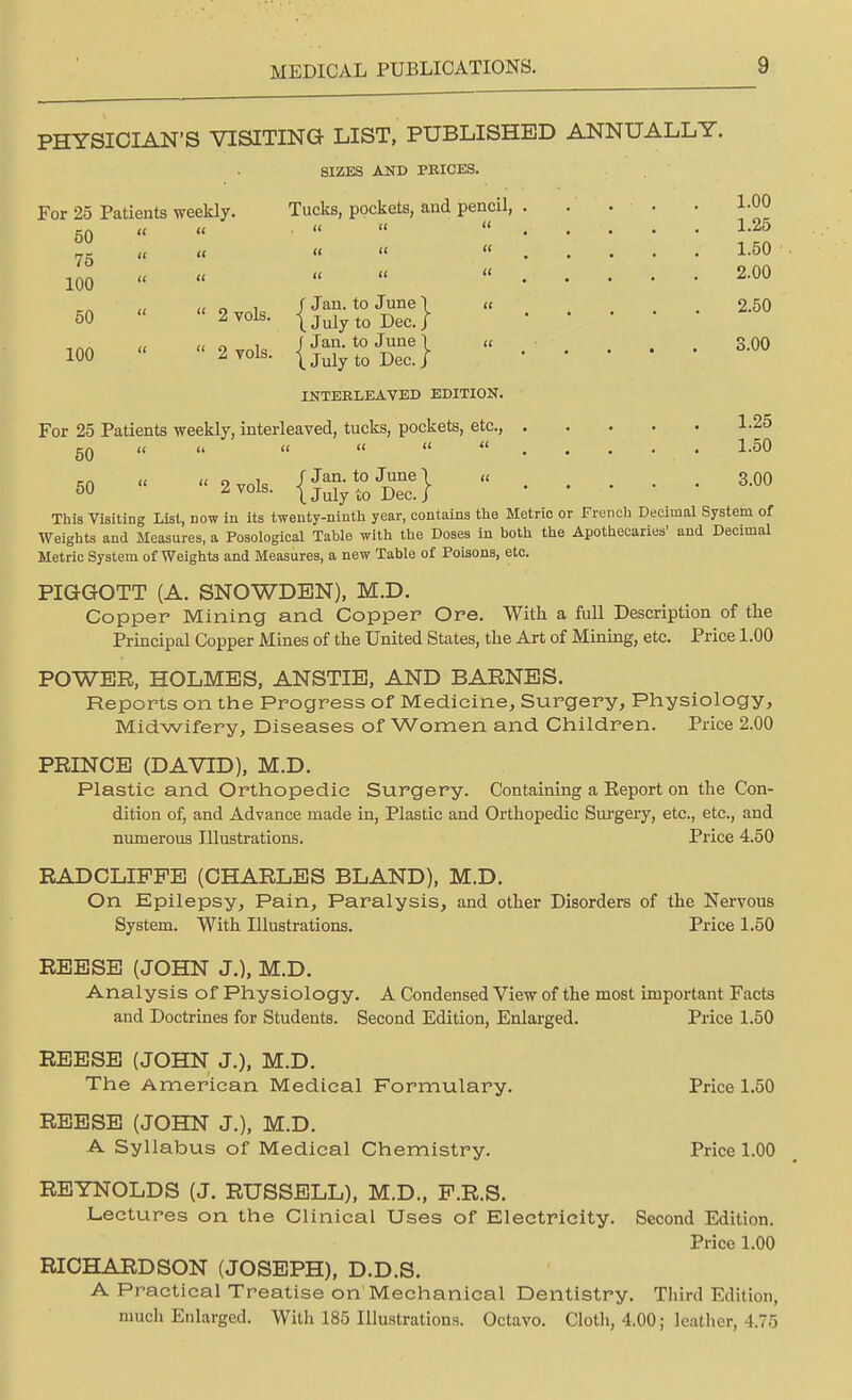 PHYSICIAN'S VISITING LIST, PUBLISHED ANNUALLY. SIZES AND PEICES. For 25 Patients weekly. Tucks, pockets, and pencil, . . . • • 1-00 50 »    «....- 1-25 75 « « « »  . . 1-50 100 „ « « « « . . . . . 2.00 u o i / Jau-t0 June I  2.50 50  2 vols. |Julyt0 Dec.j , ™ « (i o i / Jan. to June \ « 3,00 100 « 2to1s. (JulytQ Dec } INTERLEAVED EDITION. For 25 Patients weekly, interleaved, tucks, pockets, etc., 1-25 50 u u « « «  1.50 =ft « 9vn]„ f Jan. to June | « 3.00 50 1 V0ls- \ July to Dec. / This Visiting List, now in its twenty-ninth year, contains the Metric or French Decimal System of Weights and Measures, a Posological Table with the Doses in both the Apothecaries' and Decimal Metric System of Weights and Measures, a new Table of Poisons, etc. PIGGOTT (A. SNOWDBN), M.D. Copper Mining and Copper Ore. With a full Description of the Principal Copper Mines of the United States, the Art of Mining, etc. Price 1.00 POWER, HOLMES, ANSTIE, AND BARNES. Reports on the Progress of Medicine, Surgery, Physiology, Midwifery, Diseases of Women and Children. Price 2.00 PRINCE (DAVID), M.D. Plastic and Orthopedic Surgery. Containing a Eeport on the Con- dition of, and Advance made in, Plastic and Orthopedic Surgery, etc., etc., and numerous Illustrations. Price 4.50 RADCLIPPE (CHARLES BLAND), M.D. On Epilepsy, Pain, Paralysis, and other Disorders of the Nervous System. With Illustrations. Price 1.50 REESE (JOHN J.), M.D. Analysis of Physiology. A Condensed View of the most important Facts and Doctrines for Students. Second Edition, Enlarged. Price 1.50 REESE (JOHN J.), M.D. The American Medical Formulary. Price 1.50 REESE (JOHN J.), M.D. A Syllabus of Medical Chemistry. Price 1.00 REYNOLDS (J. RUSSELL), M.D., P.R.S. Lectures on the Clinical Uses of Electricity. Second Edition. Price 1.00 RICHARDSON (JOSEPH), D.D.S. A Practical Treatise on Mechanical Dentistry. Third Edition, much Enlarged. With 185 Illustrations. Octavo. Cloth, 4.00; leather, 4.75