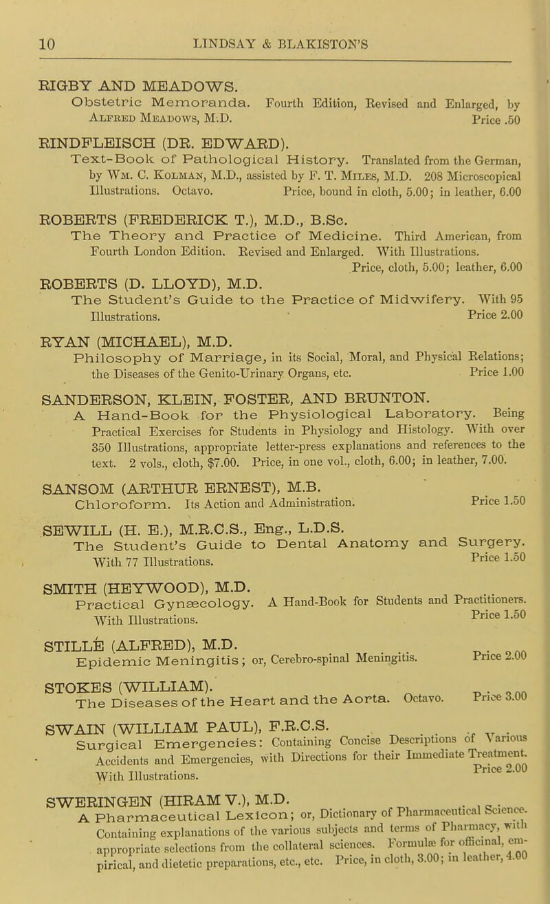 RIGBY AND MEADOWS. Obstetric Memoranda. Fourth Edition, Eevised and Enlarged, by Alfred Meadows, M.D. Price .50 RINDPLEISCH (DR. EDWARD). Text-Book of Pathological History. Translated from the German, by Wm. C. Kolman, M.D, assisted by F. T. Miles, M.D. 208 Microscopical Illustrations. Octavo. Price, bound in cloth, 5.00; in leather, 6.00 ROBERTS (FREDERICK T.), M.D., B.Sc. The Theory and Practice of Medicine. Third American, from Fourth London Edition. Eevised and Enlarged. With Illustrations. Price, cloth, 5.00; leather, 6.00 ROBERTS (D. LLOYD), M.D. The Student's Guide to the Practice of Midwifery. With 95 Illustrations. Price 2.00 RYAN (MICHAEL), M.D. Philosophy of Marriage, in its Social, Moral, and Physical Relations; the Diseases of the Genito-Urinary Organs, etc. Price 1.00 SANDERSON, KLEIN, POSTER, AND BRUNTON. A Hand-Book for the Physiological Laboratory. Being Practical Exercises for Students in Physiology and Histology. With over 350 Illustrations, appropriate letter-press explanations and references to the text. 2 vols., cloth, $7.00. Price, in one vol., cloth, 6.00; in leather, 7.00. SANSOM (ARTHUR ERNEST), M.B. Chloroform. Its Action and Administration. Price 1.50 SEWILL (H. E.), M.R.C.S., Eng., L.D.S. The Student's Guide to Dental Anatomy and Surgery. With 77 Illustrations. Price L50 SMITH (HEYWOOD), M.D. Practical Gynaecology. A Hand-Book for Students and Practitioners. With Illustrations. Price 1,50 STILLE (ALFRED), M.D. _ . Epidemic Meningitis; or, Cerebro-spinal Meningitis. Price 2.UU STOKES (WILLIAM). The Diseases of the Heart and the Aorta. Octavo. Price d.OO SWAIN (WILLIAM PAUL), P.R.C.S. Surgical Emergencies: Containing Concise Descriptions of Various Accidents and Emergencies, with Directions for their Immediate Treatment ur- i Tn i- Price 2.00 With Illustrations. SWERINGEN (HIRAM V.), M.D. A Pharmaceutical Lexicon; or, Dictionary of Pharmaceutical Sconce. Containing explanations of the various subjects and terms of Pharmacy With appropriate selections from the collateral sciences. Formula! for officinal, em- pirical, and dietetic preparations, etc, etc. Price, in cloth, 3.00; m leather, 4.00