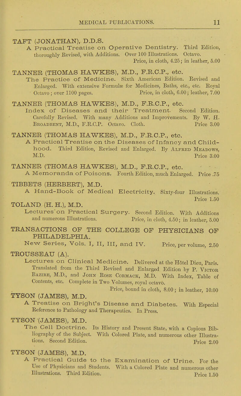 TAPT (JONATHAN), D.D.S. A Practical Treatise on Operative Dentistry. Third Edition, thoroughly Eevised, with Additions. Over 100 Illustrations. Octavo. Price, in cloth, 4.25; in leather, 5.00 TANNER (THOMAS HAWKBS), M.D., F.R.C.P., etc. The Practice of Medicine. Sixth American Edition. Eevised and Enlarged. With extensive Formula? for Medicines, Baths, etc., etc. Eoyal Octavo ; over 1100 pages. Price, in cloth, G.00; leather, 7.00 TANNER (THOMAS HAWKES), M.D., P.R.C.P., etc. Index of Diseases and their Treatment. Second Edition. Carefully Eevised. With many Additions and Improvements. By W. H. Broadbent, M.D., F.E.C.P. Octavo. Cloth. Price 3.00 TANNER (THOMAS HAWKES), M.D., P.R.C.P., etc. A Practical Treatise on the Diseases of Infancy and Child- hood. Third Edition, Eevised and Enlarged. By Alfeed Meadows, M.D. Price 3.00 TANNER (THOMAS HAWKES), M.D., P.R.C.P., etc. A Memoranda of Poisons. Fourth Edition, much Enlarged. Price .75 TIBBETS (HERBERT), M.D. A Hand-Book of Medical Electricity. Sixty-four Illustrations. Price 1.50 TOLAND (H. H.), M.D. Lectureson Practical Surgery. Second Edition. With Additions and numerous Illustrations. Price, in cloth, 4.50; in leather, 5.00 TRANSACTIONS OP THE COLLEGE OP PHYSICIANS OP PHILADELPHIA. New Series, Vols. I, II, III, and IV. Price, per volume, 2.50 TROUSSEAU (A). Lectures on Clinical Medicine. Delivered at the H6tel Dieu, Paris. Translated from the Third Eevised and Enlarged Edition by P. Victor Bazire, M.D., and John Eose Cormack, M.D. With Index, Table of Contents, etc. Complete in Two Volumes, royal octavo. Price, bound in cloth, 8.00 ; in leather, 10.00 TYSON (JAMES), M.D. A Treatise on Bright's Disease and Diabetes. With Especial Eeference to Pathology and Therapeutics. In Press. TYSON (JAMES), M.D. The Cell Doctrine. Its History and Present State, with a Copious Bib- liography of the Subject. With Colored Plate, and numerous other Illustra- tions. Second Edition. Price 2.00 TYSON (JAMES), M.D. A Practical Guide to the Examination of Urine. For the Use of Physicians and Students. With a Colored Plate and numerous other Illustrations. Third Edition. Price 1.50