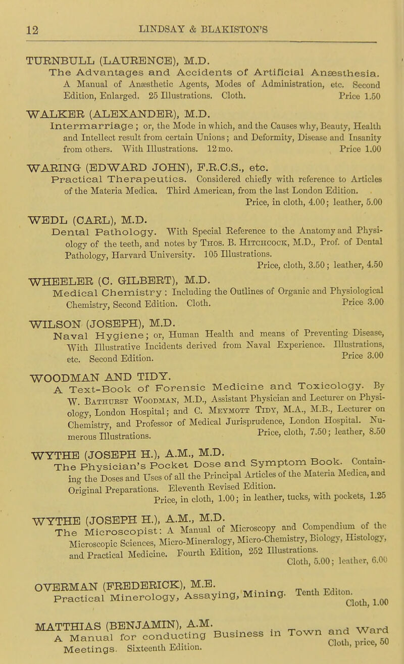 TURNBULL (LAURENCE), M.D. The Advantages and Accidents of Artificial Anaesthesia. A Manual of Anaesthetic Agents, Modes of Administration, etc. Second Edition, Enlarged. 25 Illustrations. Cloth. Price 1.50 WALKER (ALEXANDER), M.D. Intermarriage ; or, the Mode in which, and the Causes why, Beauty, Health and Intellect result from certain Unions; and Deformity, Disease and Insanity from others. With Illustrations. 12 mo. Price 1.00 WARING (EDWARD JOHN), P.R.C.S., etc. Practical Therapeutics. Considered chiefly with reference to Articles of the Materia Medica. Third American, from the last London Edition. Price, in cloth, 4.00; leather, 5.00 WEDL (CARL), M.D. Dental Pathology. With Special Eeference to the Anatomy and Physi- ology of the teeth, and notes by Thos. B. Hitchcock, M.D., Prof, of Dental Pathology, Harvard University. 105 Illustrations. Price, cloth, 3.50 ; leather, 4.50 WHEELER (C. GILBERT), M.D. Medical Chemistry : Including the Outlines of Organic and Physiological Chemistry, Second Edition. Cloth. Price 3.00 WILSON (JOSEPH), M.D. Naval Hygiene; or, Human Health and means of Preventing Disease, With Illustrative Incidents derived from Naval Experience. Illustrations, etc. Second Edition. Price 3.00 WOODMAN AND TIDY. A Text-Book of Forensic Medicine and Toxicology. By W Bathuest Woodman, M.D., Assistant Physician and Lecturer on Physi- ology, London Hospital; and C. Meymott Tidy, M.A., M.B., Lecturer on Chemistry and Professor of Medical Jurisprudence, London Hospital. Nu- merous Illustrations. cloth> 7'50 > Ieather> 850 WYTHE (JOSEPH H.), A.M., M.D. The Physician's Pocket Dose and Symptom Book. Contain- ing the Doses and Uses of all the Principal Articles of the Materia Medica, and Original Preparations. Eleventh Eevised Edition. Price, in cloth, 1.00; in leather, tucks, with pockets, 1.25 WYTHE (JOSEPH H.), A.M., M.D. The Microscopist: A Manual of Microscopy and Compendium of the Microscopic Sciences, Micro-Mineralogy, Micro-Chemistry, Biology, Histology, and Practical Medicine. Fourth Edition, 252 Illustrations Cloth, 5.00; leather, 6.00 OVERMAN (FREDERICK), M.E. ^v , „,a , a ^nvinn Minina- Tenth Editon. Practical Minerology, Assaying, mirimy ^ MATTHIAS (BENJAMIN), A.M. M A Manual for conducting Business in Town and Ward Meetings. Sixteenth Edition. Cloth> lince'