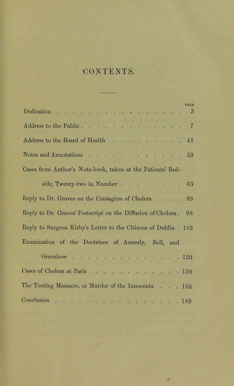 CONTENTS. PAGE Dedication 3 Address to the Public 7 Address to the Board of Health 41 Notes and Annotations 55 Cases from Author's Note-book, taken at the Patients' Bed- side, Twenty-two in Number 63 Reply to Dr. Graves on the Contagion of Cholera , . . . 89 Reply to Dr. Graves' Postscript on the Diffusion of Cholera. 98 Reply to Surgeon Kirby's Letter to the Citizens of Dublin . 103 Examination of the Doctrines of Annesly, Bell, and Greenhow 120 Cases of Cholera at Paris 150 The Tooting Massacre, or Murder of the Innocents . . ,166 Conclusion , .189