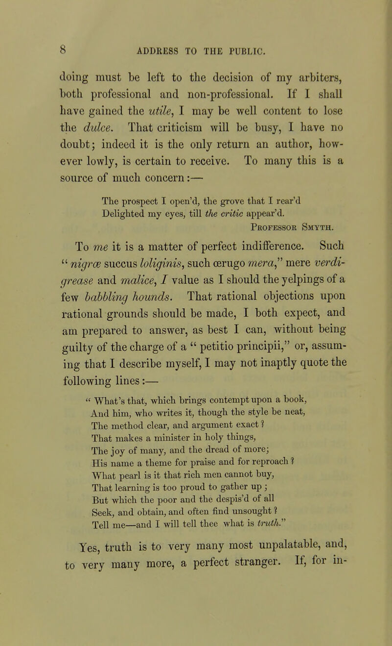 doing must be left to the decision of my arbiters, botli professional and non-professional. If I shall have gained the utile^ I may be well content to lose the dulce. That criticism will be busy, I have no doubt; indeed it is the only return an author, how- ever lowly, is certain to receive. To many this is a source of much concern:— The prospect I open'd, tlie grove tliat I rear'd Delighted my eyes, till the critic appear'd. Professor Smyth. To me it is a matter of perfect indifference. Such  nigrce succus loliginis, such oerugo mera^^^ mere verdi- grease and malice^ I value as I should the yelpings of a few babbling hounds. That rational objections upon rational grounds should be made, I both expect, and am prepared to answer, as best I can, without being guilty of the charge of a  petitio principii, or, assum- ing that I describe myself, I may not inaptly quote the following lines:—  What's that, which brings contempt upon a book, And him, who writes it, though the style be neat, The method clear, and argument exact 1 That makes a minister in holy tilings. The joy of many, and the dread of more; His name a theme for praise and for reproach 1 What pearl is it that rich men cannot buy, That learning is too proud to gather up ; But which the poor and the despis'd of all Seek, and obtain, and often find unsought ? Tell me—and I will tell thee what is truth. Yes, truth is to very many most unpalatable, and, to very many more, a perfect stranger. If, for in-