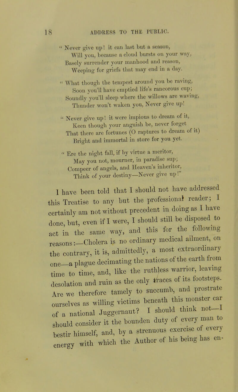  Never give up! it can laHt but a season, Will you, because a cloud bursts on your way, i3asely surrender your uuinbood and reason, Weeping for griefs that may end in a day.  What though the tempest around you be raving, Soon you'll have emptied life's rancorous cup; Soundly you'll sleep where the willows are waving, Thunder won't waken you. Never give up!  Never give up! it were impious to dream of it, Keen though your anguish be, never forget That there are fortunes (0 raptures to dream of it) Brioht and immortal in store for you yet.  Ere the night fall, it by virtue a meritor. May you not, mourner, in paradise sup; Compeer of angels, and Heaven's inlieritor, Thinli of your destiny—Never give up! 1 have been told that I should not have addressed this Treatise to any hut the professional reader; I certainly am not without precedent in doing as I have done, but, even if I were, I should still be disposed to act in the same way, and this for the following reasons —Cholera is no ordinary medical ailment, on the contrary, it is, admittedly, a most extraordmary one-a plague decimating the nations of the earth from time to time, aud, like the ruthless warrior leavmg desolation and ruin as the only t^-aces of its footsteps. Are we therefore tamely to succumb, and prostrate ourselves as willing victims beneath this monster ear of a national Juggernaut? I should think not_I should consider it the bounden duty of every man to bestir himself, and, by a strenuous exercise of every energy with which the Author of his being has en-