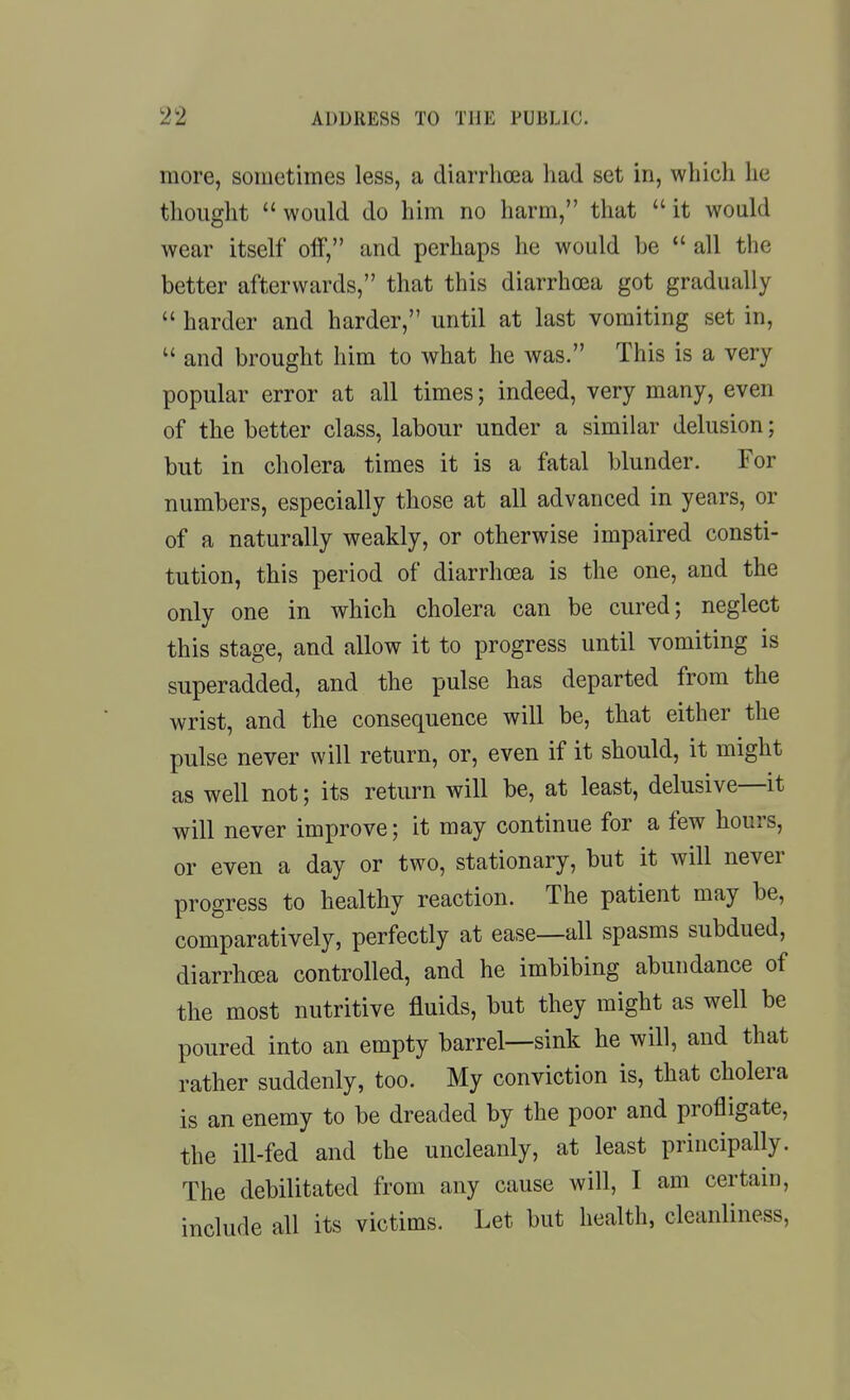 more, sometimes less, a diarrhoea had set in, which he thought would do him no harm, that it would wear itself oif, and perhaps he would be  all the better afterwards, that this diarrhoea got gradually  harder and harder, until at last vomiting set in,  and brought him to what he was. This is a very popular error at all times; indeed, very many, even of the better class, labour under a similar delusion; but in cholera times it is a fatal blunder. For numbers, especially those at all advanced in years, or of a naturally weakly, or otherwise impaired consti- tution, this period of diarrhoea is the one, and the only one in which cholera can be cured; neglect this stage, and allow it to progress until vomiting is superadded, and the pulse has departed from the wrist, and the consequence will be, that either the pulse never will return, or, even if it should, it might as well not; its return will be, at least, delusive—it will never improve; it may continue for a few hours, or even a day or two, stationary, but it will never progress to healthy reaction. The patient may be, comparatively, perfectly at ease—all spasms subdued, diarrhoea controlled, and he imbibing abundance of the most nutritive fluids, but they might as well be poured into an empty barrel—sink he will, and that rather suddenly, too. My conviction is, that cholera is an enemy to be dreaded by the poor and profligate, the ill-fed and the uncleanly, at least principally. The debilitated from any cause will, I am certain, include all its victims. Let but health, cleanliness.