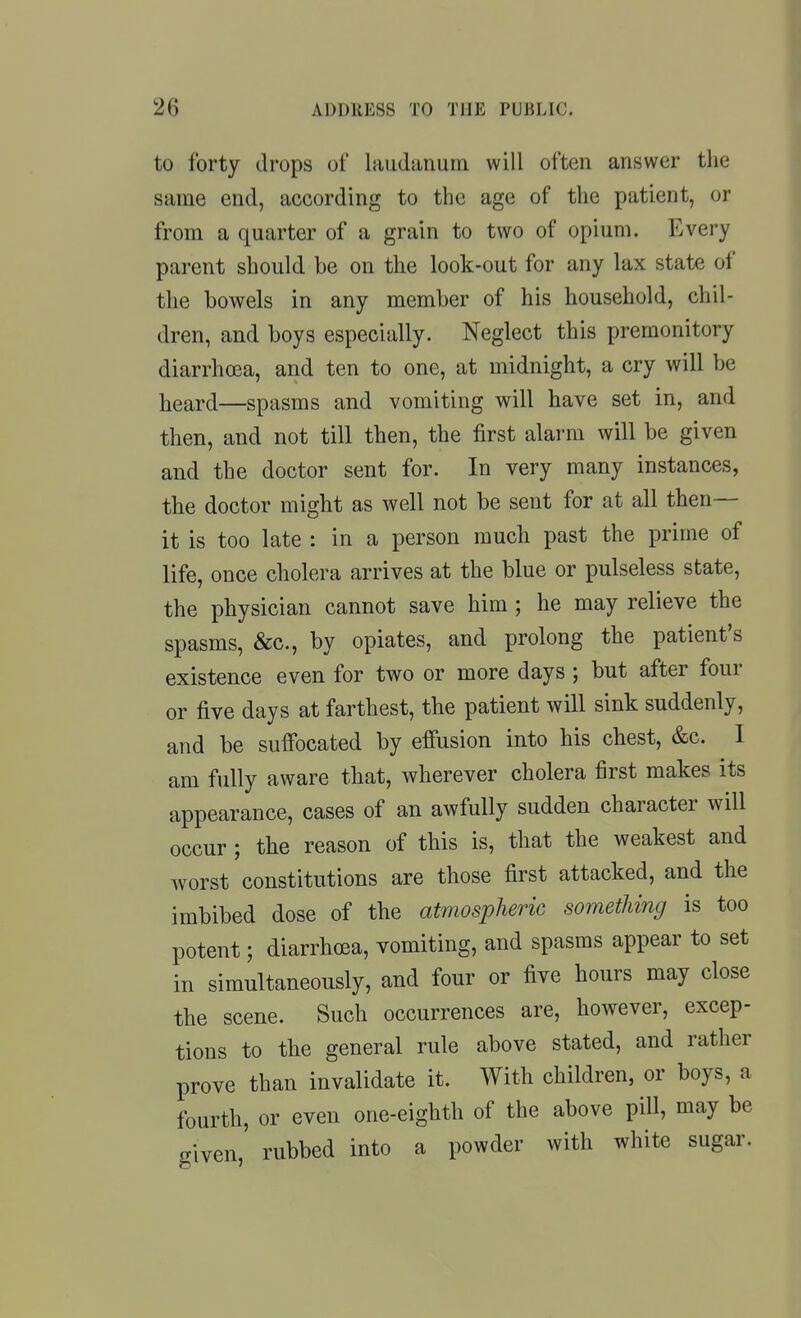 to forty drops of iMudanum will often answer the same end, according to the age of the patient, or from a quarter of a grain to two of opium. Every parent should be on the look-out for any lax state of the bowels in any member of his household, chil- dren, and boys especially. Neglect this premonitory diarrhoea, and ten to one, at midnight, a cry will be heard—spasms and vomiting will have set in, and then, and not till then, the first alarm will be given and the doctor sent for. In very many instances, the doctor might as well not be sent for at all then— it is too late : in a person much past the prime of life, once cholera arrives at the blue or pulseless state, the physician cannot save him ; he may relieve the spasms, &c., by opiates, and prolong the patient's existence even for two or more days; but after four or five days at farthest, the patient will sink suddenly, and be suffocated by effusion into his chest, &c. I am fully aware that, wherever cholera first makes its appearance, cases of an awfully sudden character will occur ; the reason of this is, that the weakest and worst constitutions are those first attacked, and the imbibed dose of the atmospheric something is too potent; diarrhoea, vomiting, and spasms appear to set in simultaneously, and four or five hours may close the scene. Such occurrences are, however, excep- tions to the general rule above stated, and rather prove than invalidate it. With children, or boys, a fourth, or even one-eighth of the above pill, may be given, rubbed into a powder with white sugar.