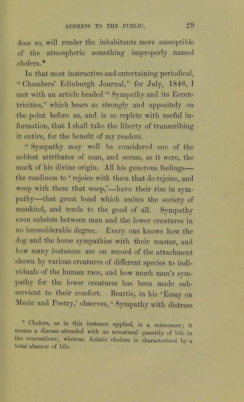 does so, will render the inhabitants more susceptible of the atmospheric something improperly named cholera.* In that most instructive and entertaining periodical, Chambers' Edinburgh Journal, for July, 1848, I met with an article headed  Sympathy and its Eccen- tricities, which bears so strongly and appositely on the point before us, and is so replete with useful in- formation, that I shall take the liberty of transcribing it entire, for the benefit of my readers.  Sympathy may well be considered one of the noblest attributes of man, and seems, as it were, the mark of his divine origin. All his generous feelings— the readiness to ' rejoice with them that do rejoice, and weep with them that weep,'—have their rise in sym- pathy—that great bond which unites the society of mankind, and tends to the good of all. Sympathy even subsists between man and the lower creatures in no inconsiderable degree. Every one knows how the dog and the horse sympathise with their master, and how many instances are on record of the attachment shown by various creatures of different species to indi- viduals of the human race, and how much man's sym- pathy for the lower creatures has been made sub- servient to their comfort. Beattie, in his 'Essay on Music and Poetry,' observes, ' Sympathy with distress * Cholera, as in this instance applied, is a misnomer; it means a disease attended with an unnatural quantity of bile in the evacuations; whereas, Asiatic cholera is characterized by a total absence of bile.