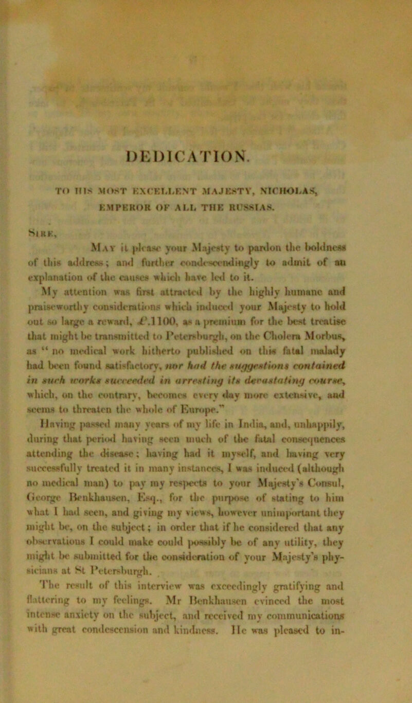 DEDICATION. TO HIS MOST EXCELLENT MAJESTY, NICHOLAS* EMPEROR OF ALL THE RUSSIA*. SjRK, May ii please your Majesty to pardon the boldness of this address; and further condescendingly to admit of au explanation of the cause* which have led to it. My attention was first attracted by the highly humane and praiseworthy considerations which induced your Majesty to hold out so large a reward, ^Ml(K), as a premium for the best treatise that might be transmitted to Pctcrsburgh,o® the Cholera Morbus, as “ no medical work, hitherto published on this fatal malady had been found satisfactory, nor had the suggestions contained in such work* succeeded in arresting its tier as fating course, which, on the contrary, become# every day more extensive, and seems to threatrn the whole of Europe.*’ Having passed many years of mv life in India, and, unhappily, during that period having seen much of tbe fatal consequences attending the disease; having had it myself, and having very successfully treated it in many instances, 1 was induced (although no medical man) to pay my respect* to your Majesty's Consul, George Benkhausen, Esq., for the purpose of stating to him what 1 liad seen, and giviug my views, however unimportant they might be, on the subject; in order that if he considered that any ohservatious I could make could possibly l>e of any utility, they might be submitted for the consideration of your Majesty’s phy- sicians at St Petereburgh. The result of this interview was exceedingly gratifying and flattering to my feelings. Mr Benkhauscn evinced the most intense anxiety on the subject, ami received my communications with great condescension and kindness. He was pleased to in-