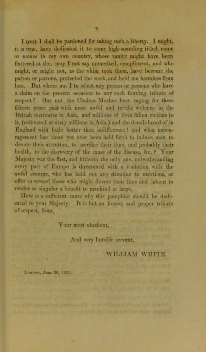 1 trust I shall be panloneil for taking such a liberty, i might, it is true, have dedicated it to some high-sounding titled name or names in my own country, whose vanity might have been flatten'd at the, may I not say unmerited, compliment, and who might, or might not, as the whim took them, have become the patron or patrons, protected the work, and held mo harmless from loss. But where am I to select any person or persons who have a claim on the present occasion to any such fawning tribute of respect? Has not the Cholera Morbus been raging for these fifteen years past with most awful and terrific violence in the British territories in Asia, and millions of lives fallen victims to it, (estimated at sixty millions in Asia,) and the details heard of in England with little 1 letter than indifference ! and what encou- ragement has there yet ever been held forth to induce men to devote their attention, to sacrifice their time, and probably their health, to the discovery of the cause of the disease, &c. ? Your Majesty was the first, ami hitherto die only one, notwithstanding every |>art of Europe is threatened with a visitation with the awful scourge, who has held out any stimulus to exertions, or offer to reward those who might devote their time and labour to render so singular a benefit to mankind at large. Here is a sufficient cause why this pamphlet should be dedi- cated to your Majesty. It is but an honest and proper tribute of respect, from, Your most obedient. And very humble servant, WILLIAM WHITE. Lokook, Jurte 30, 1831.