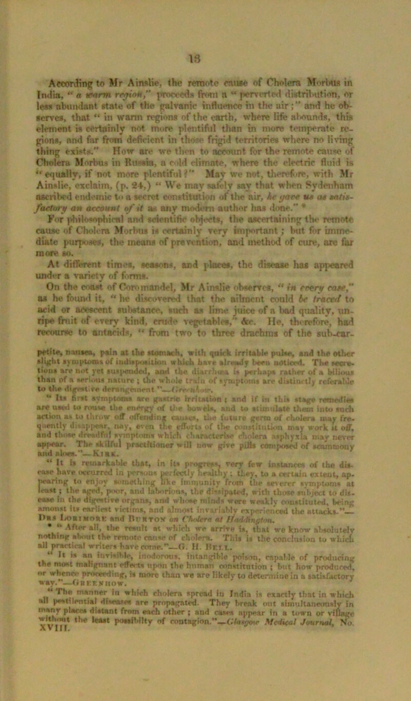 Aeconlmg to Mr Ainslie, the remote mine of Cholera Morbus in India, “ a tearm region,” proceeds from a “ perverted distribution, or less abundant state of the galvanic inttuence in the air and he ob- serves, that “ in warm regions of the earth, where life alxmnds, this element is certainly not more plentiful than in more temperate re- gions, and far from deficient in those* frigid territories where no living thing exists. How are we then to account for the remote cause of Cholera Morbus in Russia, a cold climate, where the electric fluid is “equally, if not more plentiful? May we not, therefere, with Mr Ainslie, exclaim, (p. 24,) “ We may safely say that when Sydenham ascribed endemic to a secret constitution of tlie air, he gave us a« satis- factory an account of it as any modem author 1ms done. * For philosophical and scientific objects, the ascertaining the remote, cause of Cholera Morbus is certainly very important; hut for imme- diate purposes, the means of prevention, and method of cure, are far more so. At different times, seasons, and places, the disease has appeared under a variety of forms. On the coast of Coromandel, Mr Ainslie observes, “ in rrery case,” as he found it, “ he discovered that the ailment could be tram/ to acid or acescent sul.*stance, such as lime juice of a bad quality, un- ripe fruit of every kind, crude vegetable*,' Ac. He, therefore, had recourse to antacids, “ from two to three drachms of the sub-car- pet ite, nausea, ptin at the stomach, with quirk irritable pulse, and the ether sli|(ht symptoms of iudisposition which have already been noticed. The secre- tions are not yet suspended, tod the diarrhea* is perhaps rather of a bilious than of a serum* nature ; the whole train of symptoms art* distinctly referable to the digestive derangement —t'.rrrui ‘«*. u Its first symptoms sre gastric irritation ; and if in tbU stage remcities are used U» rouse the energy of the bowels, and to stimulate them into such action its to throw off offending causes, tIn* future germ of cholera may fre- quently disappear, nay, even the efforts of the constitution may work it off, and those dreadful symptoms which characterise cholera asphyxia may never appear. The skilful practitioner will now give pills composed of senmmony and aloes.”—Ktax. 44 it Is remarkable that, in its progress, very few instances of the dis- ease have occurred in persons perfectly healthy; they, to a certain ex teat, ap- pearing to enjoy something like immunity from the severer symptom* at least; the aged, pinir, and Chorions, the dissipated, with those subject to dis- ease in the digestive organs, and wli.sw* minds were weakly constituted. Wing amonst lu earliest victims, and almost invariably experienced the attack*.”—— Has Lobivoue and Be a-rox on Cfa tern at ifarb&ngton, • * After all, the result at which we arrive is, that we know absolutely nothing about the remote cause of cholera. Tins is the conclusion to which all practical writers have come.”—G. If. Bet t. ‘ 1* » »« ItrrteJWe, inodorous, intangible poison, capable of producing the most malignant effix-ts upon the human constitution ; but how produced, or whence proceeding, Is more than we are likely to determine in a satisfactory way.”—(in ee Know. The manner in which cholera spread in India is exactly that in which fill pestilential diseases are propagated. They break out simultaneously in many places distant from each other ; and cases appear in a town or village v vVr/ ‘,R‘ P'wA’flty of contagion.”—f./osj^e Medical Journal, No