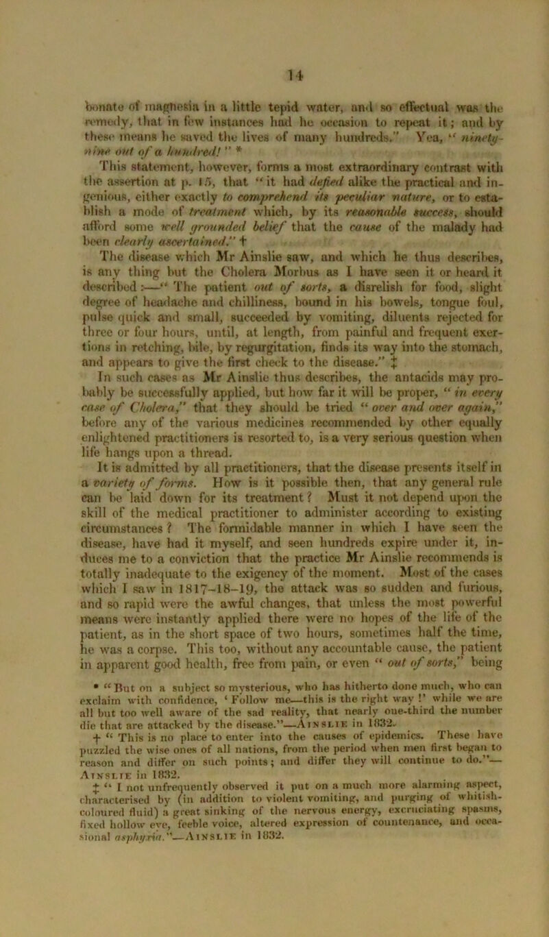 bonato of maghesia in a little tepid water, an-1 so effectual was the remedy, that in few instances had he occasion to repeat it; and by these means he saved the lives of many hundreds.” Yea, “ ninety- vine out of a hunt! red! ” * This statement, however, forms a most extraordinary contrast with the assertion at p. 1/5, that “it had defied alike the practical and in- genious, either exactly to comprehend its p4>culiar nature, or to esta- blish a mode of treatment which, by its reasonable success, should afford some well grounded belief that the cause of the malady had been clearly ascertained.” + The disease which Mr Ainslie saw, and which he thus descriltes, is any thing but the Cholera Morbus as I have seen it or heard it described:—“ The patient out of sorts, a disrelish for food, slight degree of headache and chilliness, bound in his bowels, tongue foul, pulse quick and small, succeeded by vomiting, diluents rejected for three or four hours, until, at length, from painful and frequent exer- tions in retching, bile, by regurgitation, finds its way into the stomach, and appears to give the first check to the disease.” + In such cases as Mr Ainslie thus describes, the antacids may pro- bably be successfully applied, but how far it will lie proper, “ in every case of Cholera,” that they should be tried “ over and over again,” before any of the various medicines recommended by other equally enlightened practitioners is resorted to, is a very serious question when life hangs upon a thread. It is admitted by all practitioners, that the disease presents itself in a variety of forms. How is it possible then, that any general rule can be laid down for its treatment ? Must it not depend upon the skill of the medical practitioner to administer according to existing circumstances ? The formidable manner in which I have seen the disease, have had it myself, and seen hundreds expire under it, in- duces me to a conviction that the practice Mr Ainslie recommends is totally inadequate to the exigency of the moment. Most of the cases which I saw in 1817-18-19, the attack was so sudden and furious, and so rapid were the awful changes, that unless the most powerful means were instantly applied there were no hopes of the life of the patient, as in the short space of two hours, sometimes half the time, lie was a corpse. This too, without any accountable cause, the patient in apparent good health, free from pain, or even “ out of sorts,” being • “ But on a subject so mysterious, who has hitherto done much, who can exclaim with confidence, ‘ Follow me—this is the right way !’ while we are all but too well aware of the sad reality, that nearly oue-third the number die that are attacked by the disease.”—Ainslie in 1831b' f “ This is no place to enter into the causes of epidemics. These have puzzled the wise ones of all nations, from the period when men first began to reason and differ on such points; and differ they will continue to do.”— Ainslie in 1832. £ “ 1 not unfremiently observed it put on a much more alarming aspect, characterised by (in addition to violent vomiting, and purging of whitish- coloured fluid) a great sinking of the nervous energy, excruciating spasms, fixed hollow eve, feeble voice, altered expression of countenance, and occa- sional asphyxia.'—Ainslie in 1832.