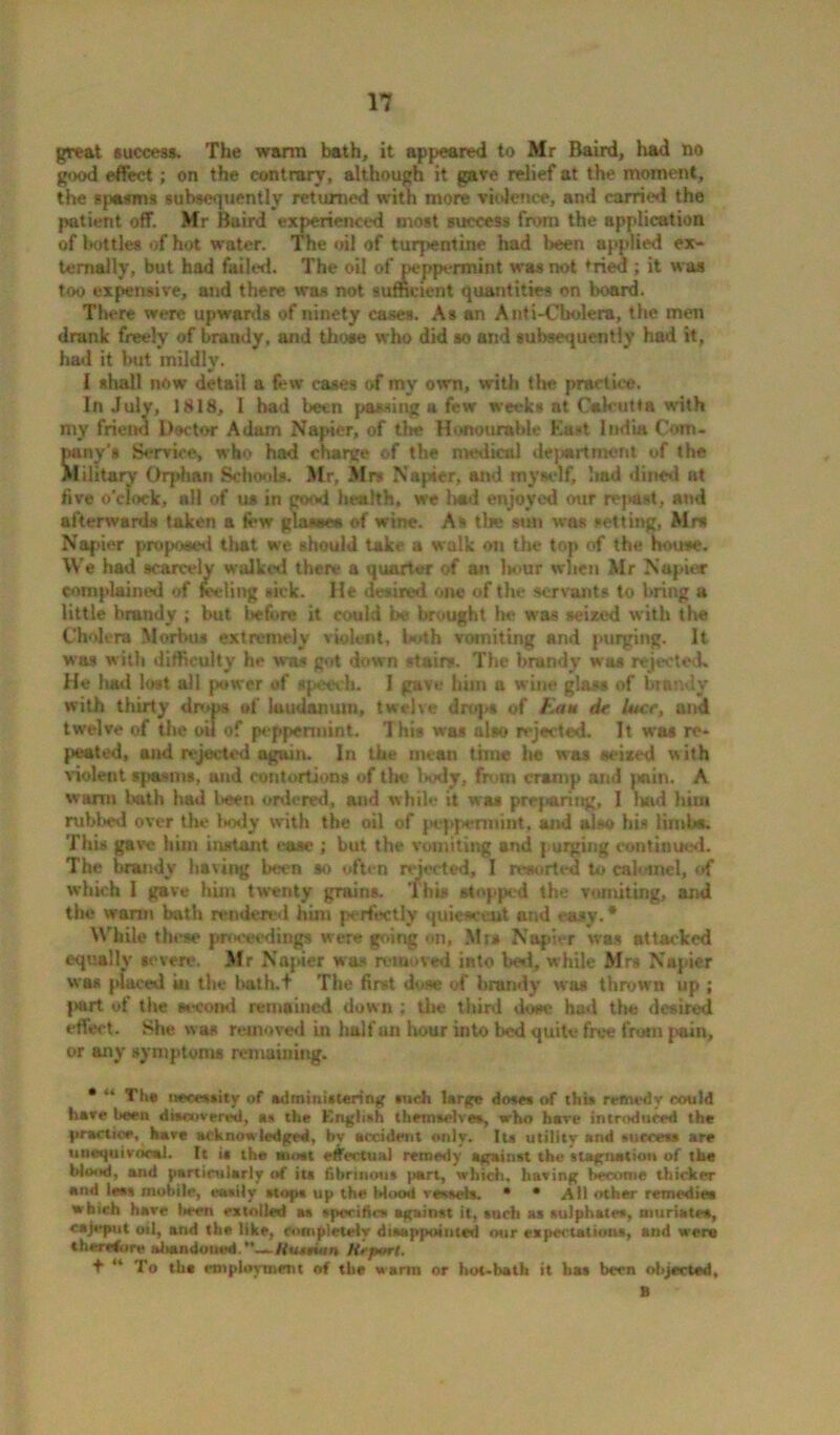 great success. The warm bath, it appeared to Mr Baird, had no good effect; on the contrary, although it gave relief at the moment, the spasms subsequently returned with more violence, and carried the {>atient off. Mr Baird experienced most success from the application of bottles of hot water. The oil of turpentine had been applied ex- ternally, but had failed. The oil of peppermint was not fried ; it was too expensive, and there was not sufficient quantities on board. There were upwards of ninety cases. As an Anti-Cholera, the men drank freely of brandy, and those who did so and subsequently had it, had it but mildlv. w l shall now detail a few cases of my own, with the practice. In July, 1818, l had been passing a few week* at Calcutta with my friend Doctor Adam Napier, of the Honourable East India Com- pany’s Service, who had charge of the medical dejjartmerit of the Military Orphan Schools. Mr, Mrs Napier, and myself, had dined at five o’clock, all of us in good health, we had enjoyed our repast, and afterwards taken a few glasses of wine. As the sun was setting, Mrs Napier proposed that we should take a walk on the top of the house. We had scarcely walked there a quarter of an l»ur when Mr Napier complained of feeling sick. He desired one of the servants to bring a little brandy ; but Itefore it could be brought he was seized with the Cholera Morbus extremely violent, both vomiting and purging. It was with difficulty he was got down stairs. The brandy was rejected. He luid lost all power of speech. I gave him a wine glass of brandy with thirty drops of laudanum, twelve drops of Earn dr luce, and twelve of the oil of peppermint. Ihis was also rejected. It was re- peated, and rejected again. In the mean tone he was seized with violent spasms, and contortions of the body, from cramp and jmin. A warm bath had been ordered, and while it was prej taring, I had him rubbed over the body with the oil of peppermint, and also his Limbs. This gave him instant ease ; but the vomiting and purging continued. The brandy having been so often rejected, I resorted to calomel, of which I gave him twenty grains. This stopped the vomiting, and the warm bath rendered him perfectly quiescent and easy. * While these proceedings were going on, Mrs Napier was attacked equally severe. Mr Napier was removed into bed, while Mrs Napier was placed in the bath.t The first dose of brandy was thrown up ; jmrt of the second remained down ; the third dose had the desired effect. She was removed in half an hour into bed quite free from j>ain, or any symptoms remaining. • “ The necessity of administering *uch large doses of this remedy could have been discovered, as the Kngiish themselves, who hare introduced the practice, have acknowledged, bv accident only. Its utility and snccet* are unequivocal. It is the most effectual remedy against the stagnation of the blood, and particularly of ita fibrinous part, which, having become thicker and less mobile, easily stops up the Mood vessels. • • All other remedies which have l>een extolled as specifics against it, such as sulphates, muriates, cajeput oil, and the like, completely disappointed our expectations, and were therefore abandoned **_-Huittum Krjxtrl. + “ To tha employment of the warm or hot-bath it has been objected, B