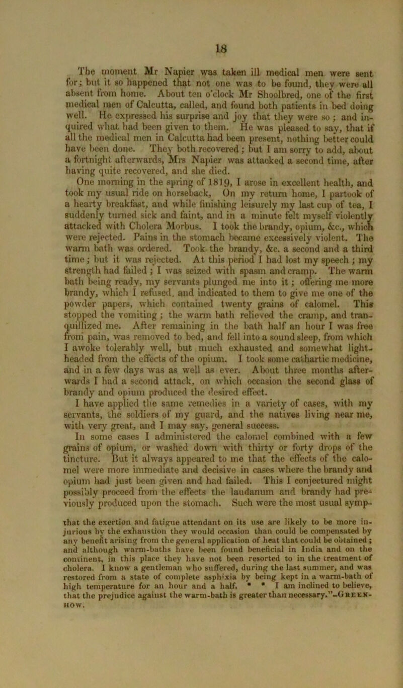 The moment Mr Napier was taken ill medical men were sent for; but it so happened that not one was to be found, they were all absent from home. About ten o’clock Mr Shoolbred, one of the first medical men of Calcutta, called, and found botli patients in bed doing well. He expressed his surprise and joy that they were so ; and in- quired what had been given to them. He was pleased to Bay, that if all the medical men in Calcutta had been present, nothing tetter could have teen done. They both recovered; but I am sorry to add, about a fortnight afterwards, Mrs Napier was attacked a second time, after having quite recovered, and she died. One morning in the spring of 181<), I arose in excellent health, and took my usual ride on horseback. On my return home, I partook of a hearty breakfast, and while finishing leisurely my last cup of tea, I suddenly turned sick and faint, and in a minute felt myself violently attacked with Cholera Morbus. I took the brandy, opium, Ac., which were rejected. Pains in the stomach became excessively violent. The warm bath was ordered. Took the brandy, Ac. a second and a third time; but it was rejected. At this period I had lost my speech ; my strength had failed ; I was seized with spasm and cramp. The warm bath being ready, my servants plunged me into it; offering me more brandy, which I refused, and indicated to them to give me one of the powder papers, which contained twenty grains of calomel. This stopped the vomiting; the warm bath relieved the cramp, and tran- quillized me. After remaining in the bath half an hour I was free from pain, was removed to bed, and fell into a sound sleep, from which I awoke tolerably well, but much exhausted and somewhat light- headed from the effects of the opium. I took some cathartic medicine, and in a few days was as well as ever. About three months after- wards I had a second attack, on which occasion the second glass of brandy and opium produced the desired effect. 1 have applied the same remedies in a variety of cases, with my servants, the soldiers of my guard, and the natives living near me, with very great, and I may say, general success. In some cases I administered the calomel combined with a few grains of opium, or washed down with thirty or forty drops of the tincture. But it always appeared to me that the effects of the calo- mel were more immediate and decisive in cases where the brandy and opium had just been given and had failed. This I conjectured might possibly proceed from the effects the laudanum and brandy bad pre- viously produced upon the stomach. Such were the most usual symp- that the exertion and fatigue attendant on its use are likely to be more in- jurious by the exhaustion they would occasion than could be compensated by any benefit arising from the general application of heat that could be obtained ; and although warm-baths have been found beneficial in India and on the continent, in this place they have not been resorted to in the treatment of cholera. I know a gentleman who suffered, during the last summer, and was restored from a state of complete asph'xia by being kept in a warm-bath of high temperature for an hour and a half. * * I am inclined to believe, that the prejudice against the warm-bath is greater than necessary.”-Gbeex- now.