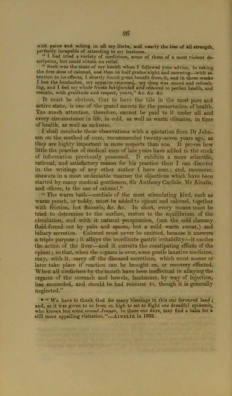 with pains and aching in all my limits, and nearly the loss of all strength, perfectly incapable of attending to my business. “ I bad tried a variety of medicines, some of them of a most violent de- scription, but could obtain no relief. “ Such was the state of my health when I followed your advice, in taking the first dose of calomel, and then in half grains night and morning with at- tention to its effects, I shortly found great benefit from it, and in three weeks I lost the headaches, my appetite returned, my sleep was sound and refresh- ing, and I feel my whole frame hivigoiuted and restored to perfect health, and remain, with gratitude and respect, yours,” &c. &c. &c. It must be obvious, that to have the bile in the most pure and active state, is one of the grand secrets for the preservation of health. Too much attention, therefore, cannot be paid to it under all and every circumstance in life, in cold, as well as warm climates, in time of health, as well as sickness. I shall conclude these observations with a quotation from Dr John- son on the method of cure, recommended twenty-seven years ago, as they are highly important in more respects than one. It proves how little the practice of medical men of late years have added to the stock of information previously possessed. It exhibits a more scientific, rational, and satisfactory reason for his practice than I can discover in the writings of any other author I have seen; and, moreover, answers in a most undeniable manner the objections which have been started by many medical gentlemen, Sir Anthony Carlisle, Mr Ainslie, and others, to the use of calomel.* “ The warm bath—cordials of the most stimulating kind, such as warm punch, or toddy, must lie added to opium and calomel, together with friction, hot flannels, &c. &c. In short, every means must be tried to determine to the surface, restore to the equilibrium of the circulation, and with it natural perspiration, (not the cold clammy fluid forced out by pain and spasm, but a mild warm sweat,) and biliary secretion. Calomel must never be omitted, because it answers a triple purpose ; it allays the inordinate gastric irritability—it excites the action of the liver—and it corrects the constipating effects of the opium ; so that, when the orgasm is over, some gentle laxative medicine, may, with it, cany off the diseased secretions, which must sooner or later take place if reaction can be brought on, or recovery effected. When all medicines by the mouth have been ineffectual in allaying the orgasm of the stomach and bowels, laudanum, by way of injection, has succeeded, and should be had recourse to, though it is generally neglected.” • “ We have to thank God for many blessings in this our favoured land ; and, as it was given to us from on high to set to flight one dreadful epidemic, who knows but some second Jenner, in these our days, may find a balm for a still more appalling visitation.”—Ainslie iu 1832.