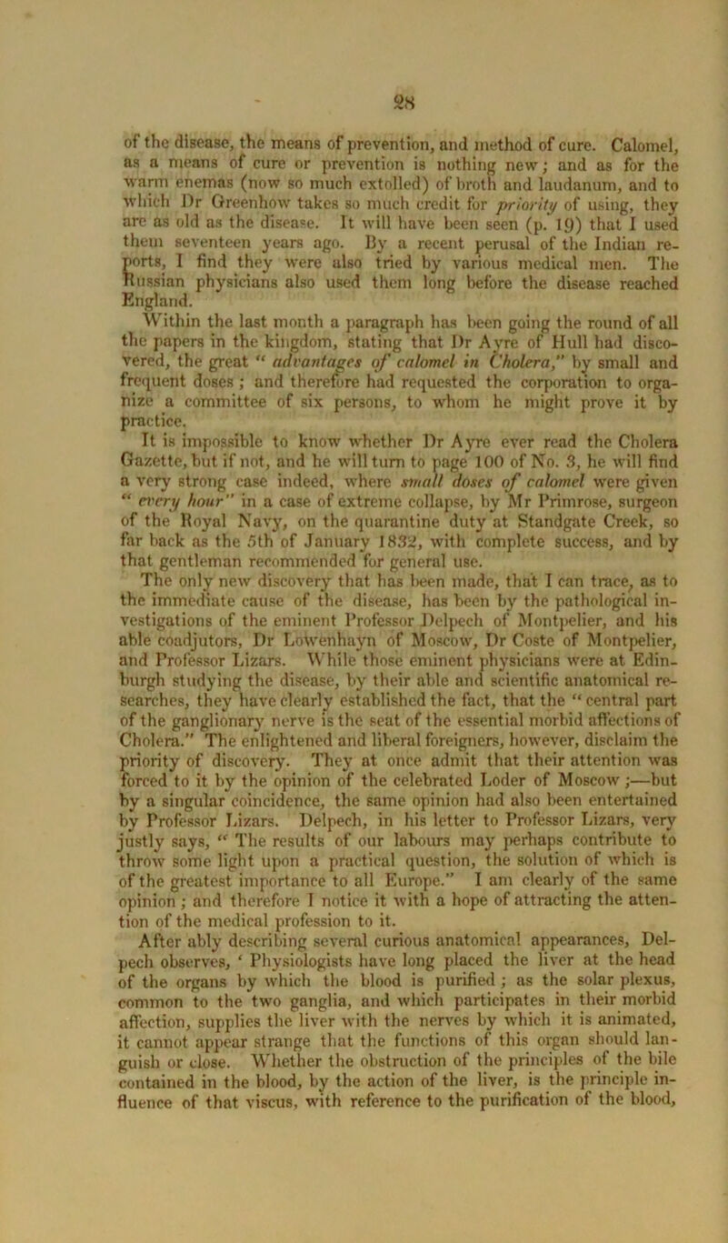 98 of the disease, the means of prevention, and method of cure. Calomel, as a means of cure or prevention is nothing new; and as for the warm enemas (now so much extolled) of broth and laudanum, and to which Dr Greenhow takes so much credit for priority of using, they arc as old as the disease. It will have been seen (p. 1C)) that I used them seventeen years ago. By a recent perusal of the Indian re- ports, I find they were ulso tried by various medical men. The Russian physicians also used them long before the disease reached England. Within the last month a paragraph has been going the round of all the papers in the kingdom, stating that I)r Ayre of Hull had disco- vered, the great “ advantages of calomel in Cholera,” by small and frequent doses ; and therefore had requested the corporation to orga- nize a committee of six persons, to whom he might prove it by practice. It is impossible to know whether Dr Ayre ever read the Cholera Gazette, but if not, and he will turn to page 100 of No. S, he will find a very strong case indeed, where small doses of calomel were given “ every hour” in a case of extreme collapse, by Mr Primrose, surgeon of the Royal Navy, on the quarantine duty at Standgate Creek, so far back as the 5th of January 1882, with complete success, and by that gentleman recommended for general use. The only new discovery that has been made, that I can trace, as to the immediate cause of the disease, has been by the pathological in- vestigations of the eminent Professor Delpech of Montpelier, and his able coadjutors, Dr Lotvenhayn of Moscow, Dr Coste of Montpelier, and Professor Lizars. While those eminent physicians were at Edin- burgh studying the disease, by their able and scientific anatomical re- searches, they have clearly established the fact, that the “ central part of the ganglionary nerve is the seat of the essential morbid affections of Cholera.” The enlightened and liberal foreigners, however, disclaim the priority of discovery. They at once admit that their attention was forced to it by the opinion of the celebrated Loder of Moscow;—but by a singular coincidence, the same opinion had also been entertained by Professor Lizars. Delpech, in his letter to Professor Lizars, very justly says, “ The results of our labours may perhaps contribute to throw some light upon a practical question, the solution of which is of the greatest importance to all Europe.” I am clearly of the same opinion ; and therefore I notice it with a hope of attracting the atten- tion of the medical profession to it. After ably describing several curious anatomical appearances, Del- pech observes, ‘ Physiologists have long placed the liver at the head of the organs by which the blood is purified ; as the solar plexus, common to the two ganglia, and which participates in their morbid affection, supplies the liver with the nerves by which it is animated, it cannot appear strange that the functions of this organ should lan- guish or close. Whether the obstruction of the principles of the bile contained in the blood, by the action of the liver, is the principle in- fluence of that viscus, with reference to the purification of the blood.