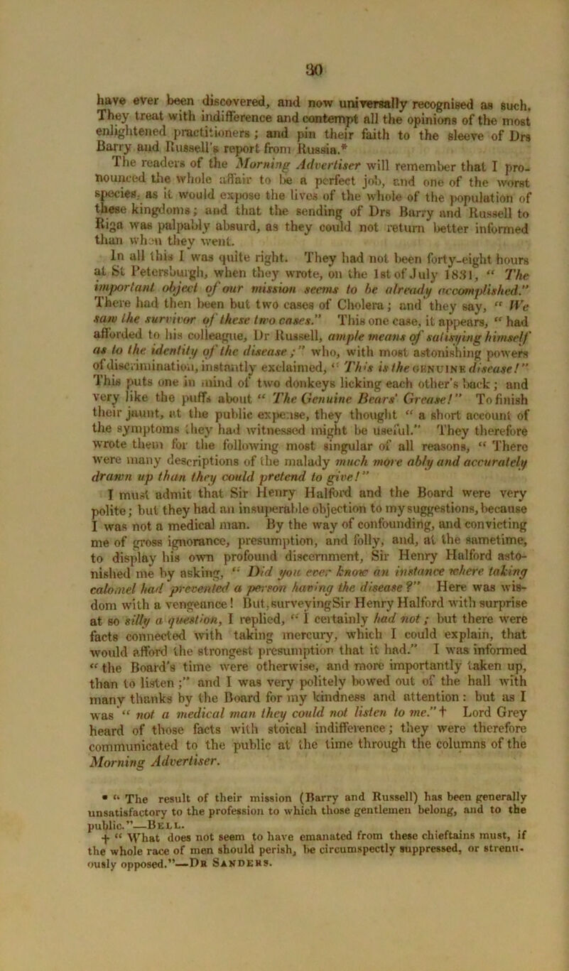 have ever been discovered, and now universally recognised as such. They treat with indifference and contempt all the opinions of the most enlightened practitioners ; and pin their faith to the sleeve of Drs Dairy and Russell’s report from Russia.* I he readers of the Morning Advertiser will remember that I pro- nounced the whole affair to Lie a perfect job, r.nd one of the worst species, as it would expose the lives of the whole of the population of these kingdoms; and that the sending of Drs Barry and Russell to Riga was palpably absurd, a3 they could not return better informed than when they went. In all this I was quite right. They had not been forty-eight hours at St Petersburgh, when they wrote, on the 1st of July 1831, “ The important object oj our mission seems to be already accomplished.” There had then been but two cases of Cholera; and they say,  We saw the survivor of these two cases.” This one case, it appears, “ had afforded to his colleague. Dr Russell, ample means of satisi/ing himself as to the identity qf the disease who, with most astonishing powers of discrimination, instantly exclaimed,Th>s is the ov.nv\nv. disease!  This puts one in mind of two donkeys licking each other's back; and very like the puffs about “ The Genuine Bears' Grease.1” To finish their jaunt, at the public expense, they thought “ a short account of the symptoms they had witnessed might be useful.” They therefore wrote them for the following most singular of all reasons, “ There were many descriptions of the malady much more ably and accurately drawn up than they could pretend to give!” I must admit that Sir Henry Halford and the Board were very polite; but they had an insuperable objection to my suggestions, because I was not a medical man. By the way of confounding, and convicting me of gross ignorance, presumption, and folly, and, at the sametime, to display his own profound discernment, Sir Henry Halford asto- nished me by asking, ,s Did you ever know an instance where taking calomel had prevented a person having the disease ?” Here was wis- dom with a vengeance! But, surveying Sir Henry Halford with surprise at so silly a question, I replied, \ certainly had not; but there were facts connected with taking mercury, which I could explain, that would afford the strongest presumption that it lmd.” I was informed « the Board’s time were otherwise, and more importantly taken up, than to listen and I was very politely bowed out of the hall with many thanks by the Board for my kindness and attention: but as I was “ not a medical man they could not listen to me.” + Lord Grey heard of those facts with stoical indifference; they were therefore communicated to the public at the time through the columns of the Morning Advertiser. • “ The result of their mission (Barry and Russell) has been generally unsatisfactory to the profession to which those gentlemen belong, and to the public.”—Bell. + “ What does not seem to have emanated from these chieftains must, if the whole race of men should perish, he circumspectly suppressed, or strenu. ously opposed.”—Br Sanders.