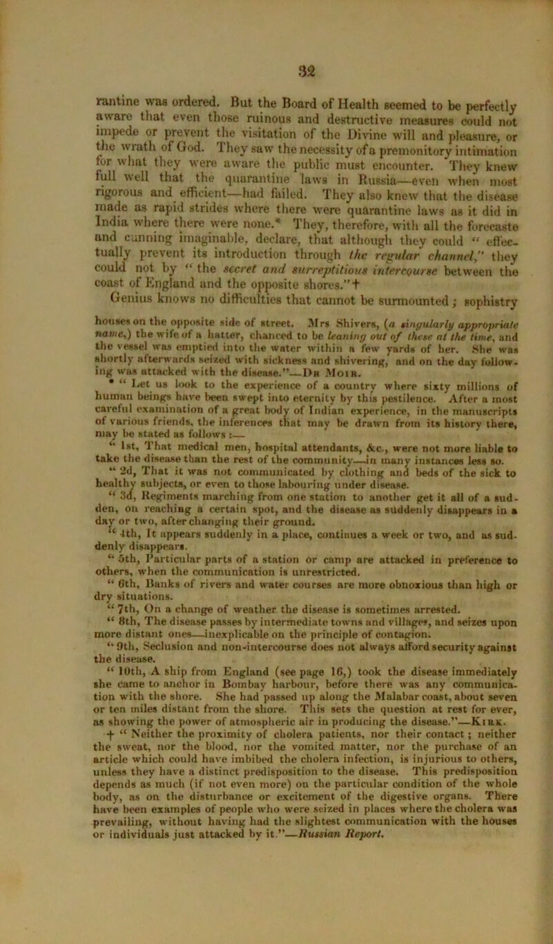 rantine was ordered. But the Board of Health seemed to be perfectly aware that even those ruinous and destructive measures could not impede or prevent the visitation of the Divine will and pleasure, or the wrath of God. 1 hey saw the necessity of a premonitory intimation tor what they were aware the public must encounter. They knew full well that the quarantine laws in Russia—even when most rigorous and efficient—hud failed. They also knew that the disease made as rapid strides where there were quarantine laws as it did in India where there were none.* They, therefore, with all the forecaste and cunning imaginable, declare, that although they could « effec- tually prevent its introduction through the regular channel,” they could not by “ the secret and surreptitious intercourse between the coast of England and the opposite shores.” t Genius knows no difficulties that cannot be surmounted; sophistry houses on the opposite side of street. Mrs Shivers, (a singularly appropriate name,) the wife of a hatter, chanced to be leaning out of three at the time, and the vessel was emptied into the water within a few yards of her. She was shortly afterwards seized with sickness and shivering,* and on the day follow- ing was attacked with the disease.”—Da Moih. • “ Let us look to the experience of a country where sixty millions of human beings have been swept into eternity by this pestilence. After a most careful examination of a great bodv of Indian experience, in the manuscripts of various friends, the inferences that may he drawn from its history there, may be stated as follows :— 44 l®t, That medical rnen, hospital attendants, &c., were not more liable to take the disease than the rest of the community—in many instances less so. 44 2d, That it was not communicated by clothing and beds of the sick to healthy subjects, or even to those labouring under disease. “ 3d, Regiments marching from one station to another get it all of a sud- den, on reaching a certain spot, and the disease as suddenly disappears in a day or two, after changing their ground. “ Uh, It appears suddenly in a place, continues a week or two, and as sud- denly disappears. “ 5th, Particular parts of a station or camp are attacked in preference to others, when the communication is unrestricted. “ 6th, Ranks of rivers and water courses are more obnoxious than high or dry situations. “ 7th, On a change of weather the disease is sometimes arrested. “ 8th, The disease passes by intermediate towns and villages, and seizes upon more distant ones—inexplicable on the principle of contagion. ‘‘Oth, Seclusion and non-intercourse does not always afford security against the disease. “ 10th, A ship from England (see page 16,) took the disease immediately she came to anchor in Bombay harbour, before there was any communica- tion with the shore. She had passed up along the Malabar coast, about seven or ten miles distant from the shore. This sets the question at rest for ever, as showing the power of atmospheric air in producing the disease.”—Kirk. -f- “ Neither the proximity of cholera patients, nor their contact; neither the sweat, nor the blood, nor the vomited matter, nor the purchase of an article which could have imbibed the cholera infection, is injurious to others, unless they have a distinct predisposition to the disease. This predisposition depends as much (if not even more) on the particular condition of the whole body, as on the disturbance or excitement of the digestive organs. There have been examples of people who were seized in places where the cholera was prevailing, without having had the slightest communication with the houses or individuals just attacked by it.”—Russian Report.