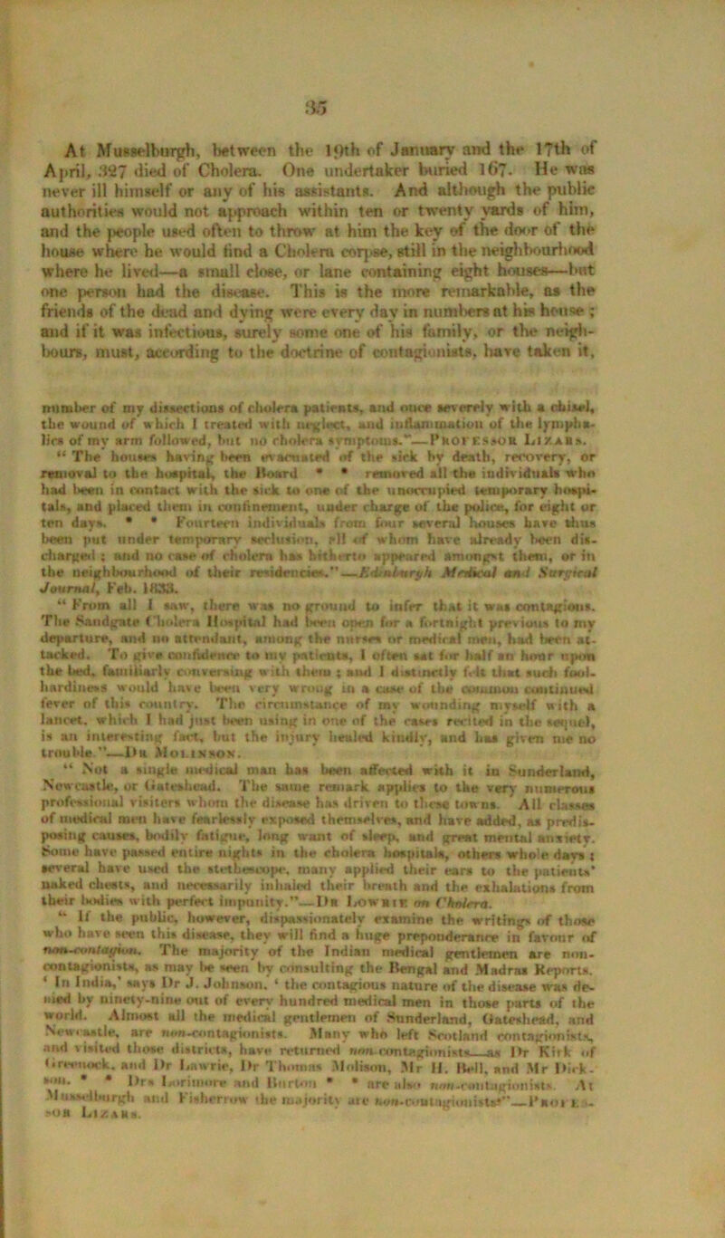 At Muewlburph, between the lf)th of January and the l?th of April, .‘127 died of Cholera. One undertaker buried l(i?. He was never ill himself or any of his assistants. And although the public authorities would not approach within ten or twenty yards of him, and the people used often to throw at him the key of the door of the house where he would find a Cholera corpse, still in the neighbourhood where he lived—a small close, or lane containing eight houses—bat one person had the disease. This is the more remarkable, as the friends of the dead and dying were every day in numbers at his house and if it was infectious, surely some one of his family, or the neigh- bours, must, according to the doctrine of contagionists, have taken it, mimlter of my dissections of cholera patients, and owt severely with a chisel, the wound of which I treated with neglect, and inflammation of the lympha- lic* of my arm followed, but no rholera symptoms.*—PkOKESsoa Lira Is. “ The houses having been evacuated of the sick by death, recovery, or removal to the hospital, the Hoard * * removed all the individuals who had been in contact with the sick to one of the unoccupied temporary hospi- tals, and placed them in confinement, under charge of the police, for eight or ten days. • * Fourteen individuals from four several houses have thus been put under temporary seclusion, rll of whom have already hoen dis- charged ; ond no case of cholera has hitherto appeared amongst them, or in the neighbourhood of their residencies.*’—Edml-urt/h Mrtfaal and SwyM Journal, Feb. DUttf. “ From all I sue, there was no ground to infer that it was contagious. The Saridgate f holer* Hospital had Iwen open for a fortnight previous to my departure, and no attendant, among the nurse* or medical men, had been at- tacked. To give confidence to my patients, I often sat fur half an hour upon the bed, familiarly conversing with them ; mui I distinctly felt that such fool- hardiness would have been very wrong in a case of the common continue*! tever of tlii- country. The circumstance of my wounding myself with a lancet, which I had just been using in one of the cases rwited in the seqnel, is an interesting fact, but the injury heuled kindly, and has given me no trouble.”.—1>r Mounsok. “ Not a single medical man has been affected with it in Sunderland, Newcastle, or Gateshead. The same remark applies to the very numerous professional visiters whom the disease has driven to these towns. All classes of medical men have fearlessly exposed themselves, and have added, as predis- posing causes, bodily fatigue, Jong want of sleep, and great mental anxiety, fciome have passed entire nights in the cholera hospitals, others whole days : several have used the stethoscope. many applied their ear* to the patients* naked diesis, and necessarily inhaled their breath and the exhalations from their l»odie» w ith perfect impunity.”—Da l/owuic on Chalsra. “ If »he public, however, dispassionately examine the writings of those who have seen this disease, they will find a huge preponderance in favonr of tvMv-con/agion. The majority of the Indian medical gentlemen are non- mnlagionisu, as may lie seen Ivy consulting the Bengal and Madras Kepnrt*. 4 In India,' says Dr J. Johnson. 4 the contagious nature of the disease was de- nied by ninety-nine out of every hundred medical men in those parts of ihe world. Almost all the medical gentlemen of Sunderland, Gateshead, and Ncttiaatle, are m*MSont<tgk>nt*t*. Many who left Scotland contagionists, and visited those district*, have returned iw contagionists a* Dt Kirk of Greenock, and Dr I,auric. Dr Thomas Molison, .’Mr H. Hell, and Mr Dick- son. • • |>rs I.oriuiore and Burton • • nre also now-CHiitagionists At Mussaibtirgti ami Fisher row the nujoritv are Moi-rout iguiimts*’—-Faoi i . 'OR Li/.ars.