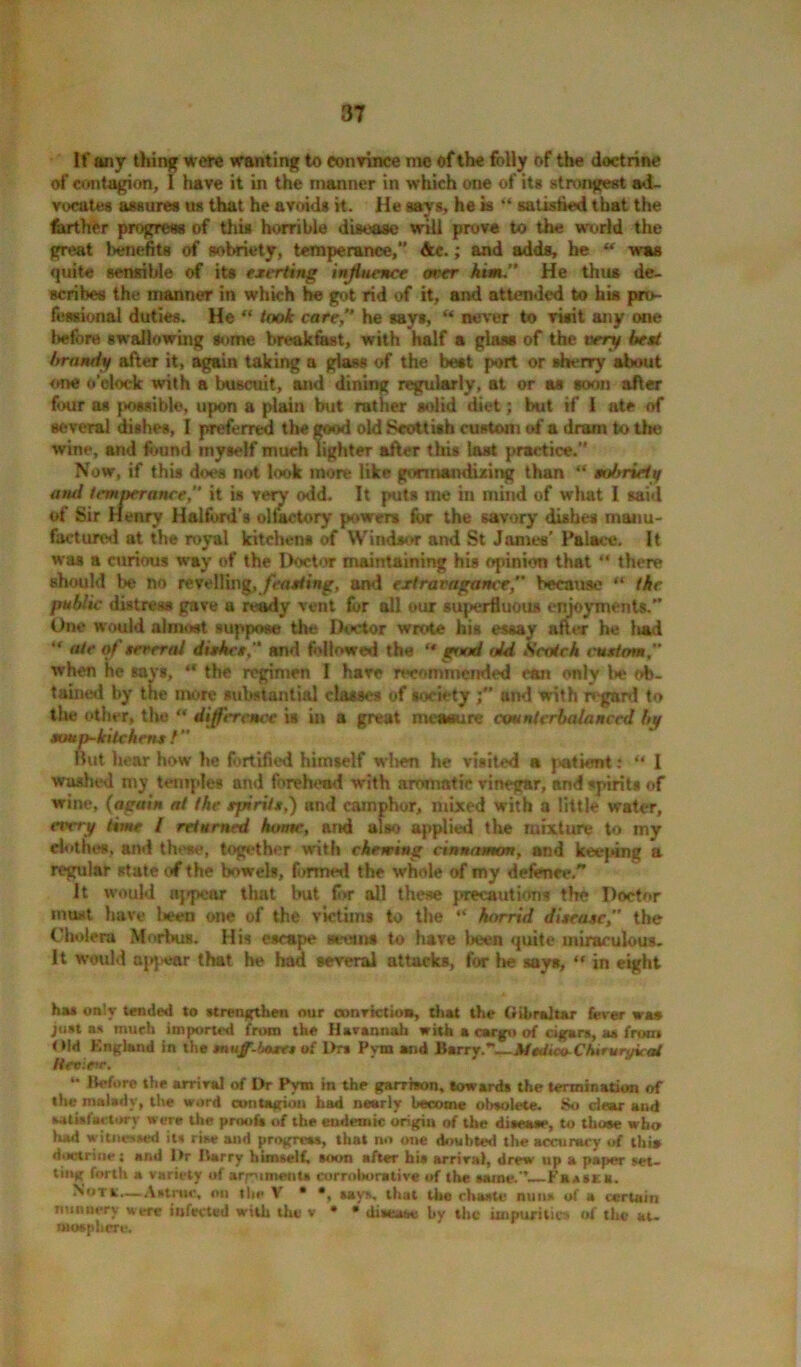 If any thing were wanting to convince me of the folly of the doctrine of contagion, I have it in the manner in which one of its strongest ad- vocates assures us that he avoids it. He says, he is “ satisfied that the farther progress of this horrible disease will prove to the world the great benefits of sobriety, temperance,” Ac.; and adds, he “ was quite sensible of its exerting influence oner him.” He thus de- scribes the manner in which he got rid of it, and attended to his pro- fessional duties. He “ took care,” he says, “ never to visit any one before swallowing some breakfast, with half a glass of the very best brandy after it, again taking a glass of the beat port or sherry about one o’clock with a buscuit, and dining regularly, at or as soon after four as possible, upon a plain but rather solid diet; but if I ate of several dishes, I preferred the good old Scottish custom of a dram to Ur; wine, and found myself much lighter after this last practice. Now, if this does not look more like gormandizing than “ sobriety ntul temperance, it is very odd. It puts me in mind of what I said of Sir Henry Halford's ollaetory powers for the savory dishes manu- factured at the royal kitchen* of Windsor and St James’ Palace. It was a curious way of the Doctor maintaining his opinion that “ there should be no revelling,feasting, and extravagance” because “ the public distress gave a ready vent for all our superfluous enjoyments. One would almost suppose the Doctor wrote his essay after he ii&d “ «*<* ot' several dishes and followed the ** good old Scotch t'ustom when he say*, “ the regimen 1 hare recommended ran only be ob- tained by the more substantial classes of society f and with regard to the other, the “ difference is in a great measure counterbalanced by soup-kitchens f” But hear how he fortified himself w!>en he visited a patient: “ I washed my temples and forehead with aromatic vinegar, and spirit* of wine, (again at the spirits,) and camphor, mixed with a little water, every time / returned htmte, and also applied the mixture to my clothes, and those, together with cheming cinnamon, and keeping a regular state of the bowel*, formed the whole of my defence. It would appear that but for all these precaution* the Doctor must have l«een one of the victims to the “ horrid disease ” the Cholera Morbus. His escape seems to have been quite miraculous. It would apjtear that he had several attacks, for he says, “ in eight hu only tended to strengthen our oonrictioa, that the Gibraltar fever was jtist as much imported from the Harannah with a cargo of cigars, as from Old England in the muff-hoses of i>ra Pym and Barry.’—MojicaCtururyuat Ueviete.  Before the arrival of Dr Pym in the garrison, toward* the termination of the malady, the word contagion had nearly become obsolete. So dear and satisfactory were the proof* of the endemic origin of the di*eaae, to those who had vitatned it* rise and progress, that no one doubted the accuracy of this doctrine; and Dr Barry himself, soon after hia arrival, drew up a paper set- ting forth a variety of arpiment* corroborative of the aame.’’ Fhaskb. Notk.—Astruc, on the V • *, aays, that the chaste nuns of a certain nunnery were infected with the v * * disease by the impurities of the at. mosphere.