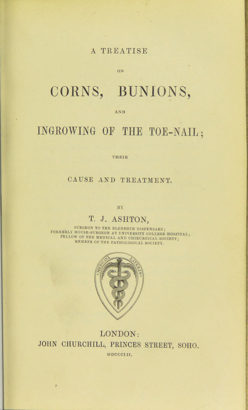 A TREATISE ON CORNS, BUNIONS, AND INGROWING OF THE TOE-NAIL; THEIR CAUSE AND TREATMENT. BY T. J. ASHTON, SURGEON TO THK BLENHEIM UJSPENSAEV; KOaMBRLV HOUSE-SURGEON AT UNIVERSITY COLLEGE HOSPITAL- FELLOW or THE MEDICAL AND CUIEURGICAL SOCIETY ■ MEMBER 01- THE PATHOLOGICAL SOCIETY LONDON: JOHN CHURCHILL, PRINCES STREET, SOHO. -VIDCCCMT.