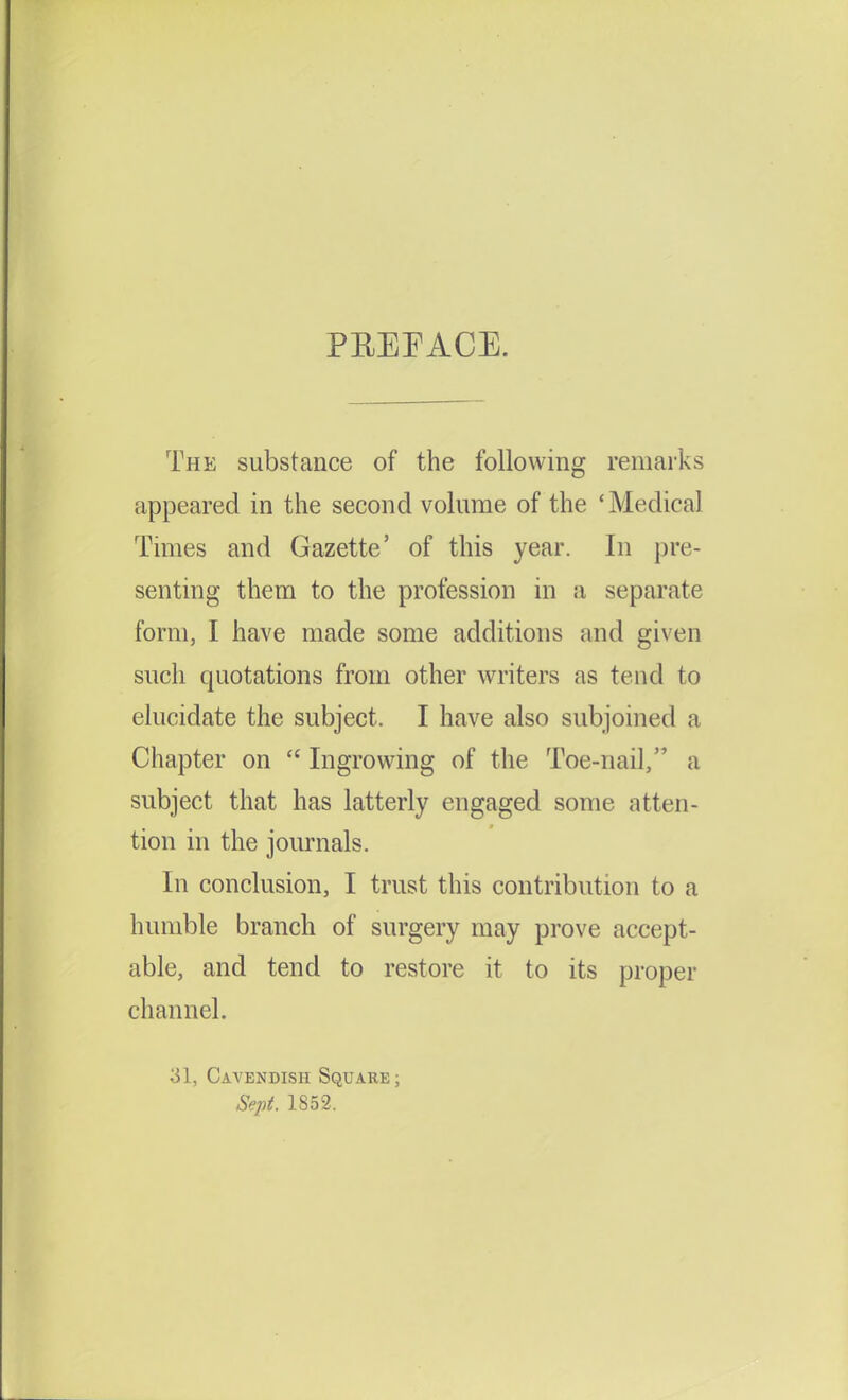 PREFACE. The substance of the following remarks appeared in the second volume of the 'Medical Times and Gazette' of this year. In pre- senting them to the profession in a separate form, I have made some additions and given such quotations from other writers as tend to elucidate the subject. I have also subjoined a Chapter on  Ingrowing of the Toe-nail, a subject that has latterly engaged some atten- tion in the journals. In conclusion, I trust this contribution to a humble branch of surgery may prove accept- able, and tend to restore it to its proper channel. 31, Cavendish Square; Sept. 1852.