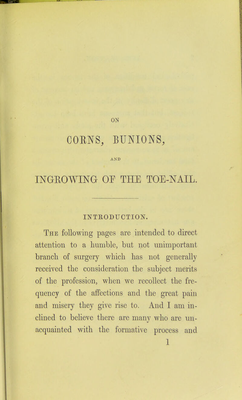 ON CORNS, BUNIONS, AND INGEOWING OP THE TOE-NAIL. INTRODUCTION. The following pages are intended to direct attention to a humble, but not unimportant branch of surgery which has not generally received the consideration the subject merits of the profession, when we recollect the fre- quency of the ajffections and the great pain and misery they give rise to. And I am in- clined to believe there are many who are un- acquainted with the formative process and