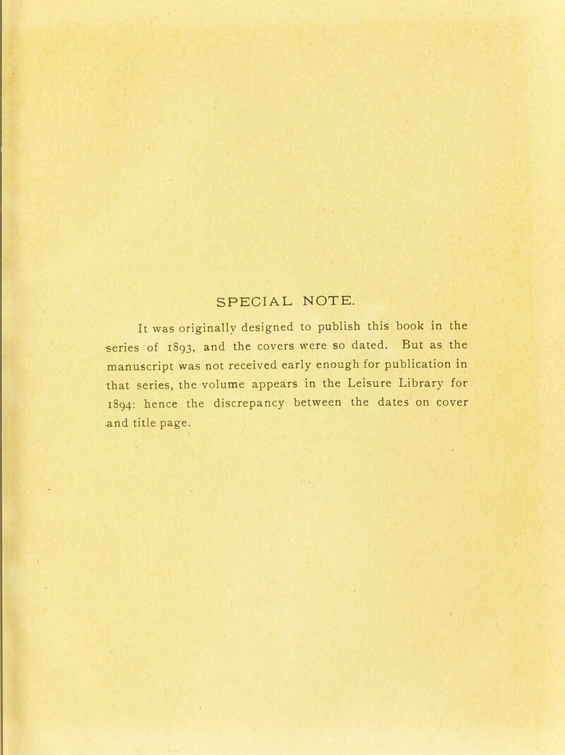 SPECIAL NOTE. It was originally designed to publish this book in the series of 1893, and the covers were so dated. But as the manuscript was not received early enough for publication in that series, the volume appears in the Leisure Library for 1894: hence the discrepancy between the dates on cover -and title page.
