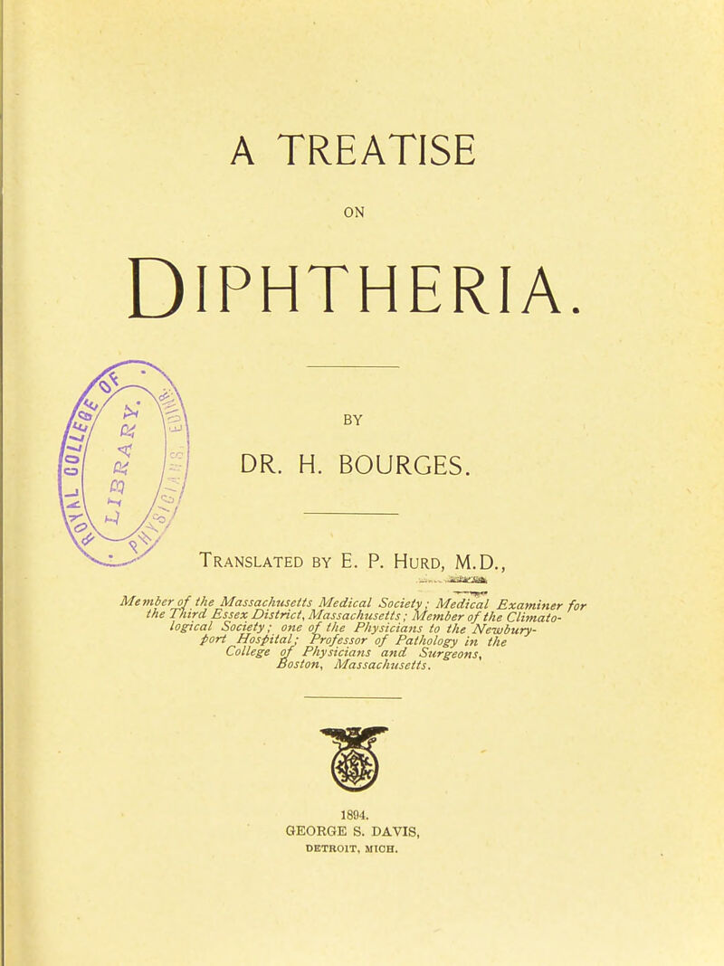 A TREATISE ON DIPHTHERIA. BY DR. H. BOURGES. Translated by E. P. Hurd, M.D., ---- Jta^Jta Member of the Massachusetts Medical Society; Medical Examiner for the Third Essex District, Massachusetts; Member of the Climato- logical Society; one of the Physicians to the Ne-wbury- jtort Hospital; Professor of Pathology in the College of Physicians and Surgeons, Boston, Massachusetts. 1894. GEORGE S. DAVIS, DETROIT, MICH.
