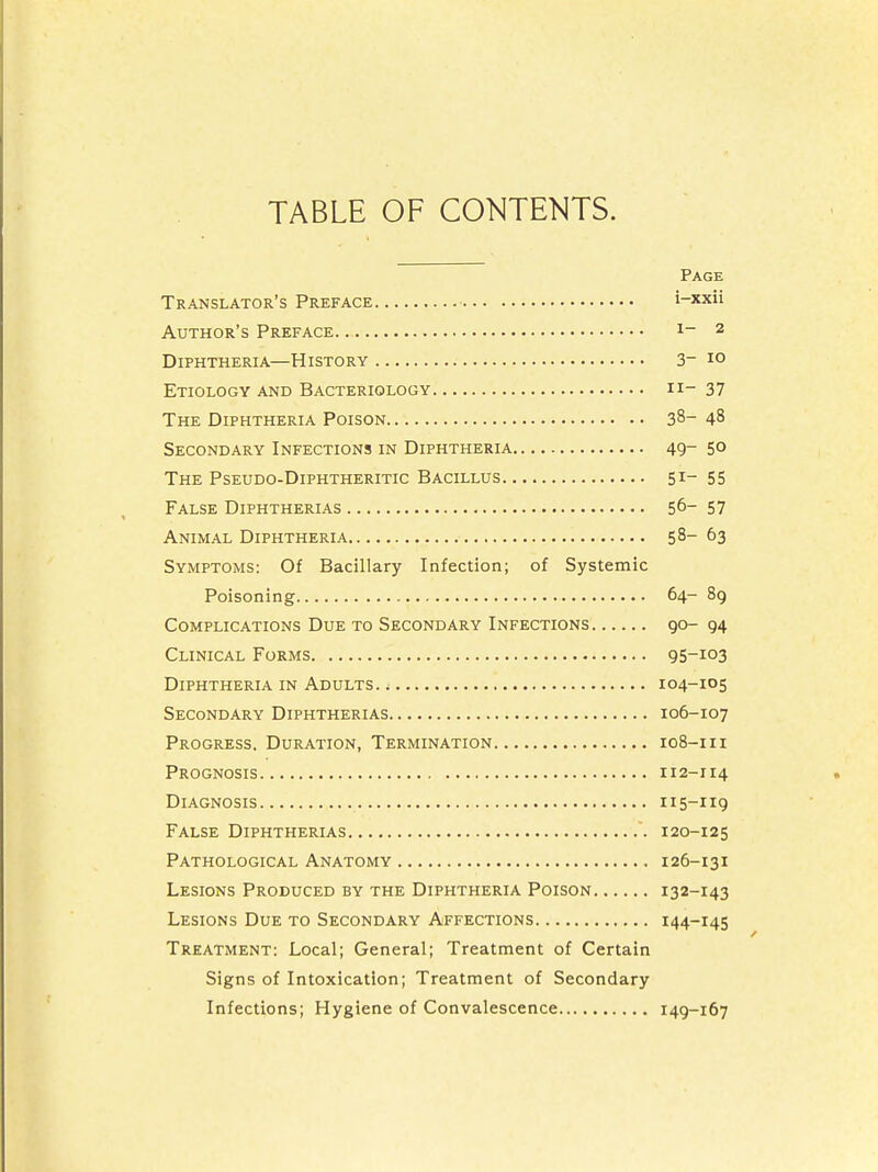 TABLE OF CONTENTS. Page Translator's Preface i-xxii Author's Preface 1_ 2 Diphtheria—History 3~ 10 Etiology and Bacteriology n- 37 The Diphtheria Poison 38- 48 Secondary Infections in Diphtheria 49- 5° The Pseudo-Diphtheritic Bacillus 51- 55 False Diphtherias 50_ 57 Animal Diphtheria 58-63 Symptoms: Of Bacillary Infection; of Systemic Poisoning 64- 89 Complications Due to Secondary Infections go- 94 Clinical Forms 95-io3 Diphtheria in Adults. ; 104-105 Secondary Diphtherias 106-107 Progress. Duration, Termination 108-111 Prognosis 112-114 Diagnosis 115-119 False Diphtherias 120-125 Pathological Anatomy 126-131 Lesions Produced by the Diphtheria Poison 132-143 Lesions Due to Secondary Affections 144-145 Treatment: Local; General; Treatment of Certain Signs of Intoxication; Treatment of Secondary Infections; Hygiene of Convalescence 149-167
