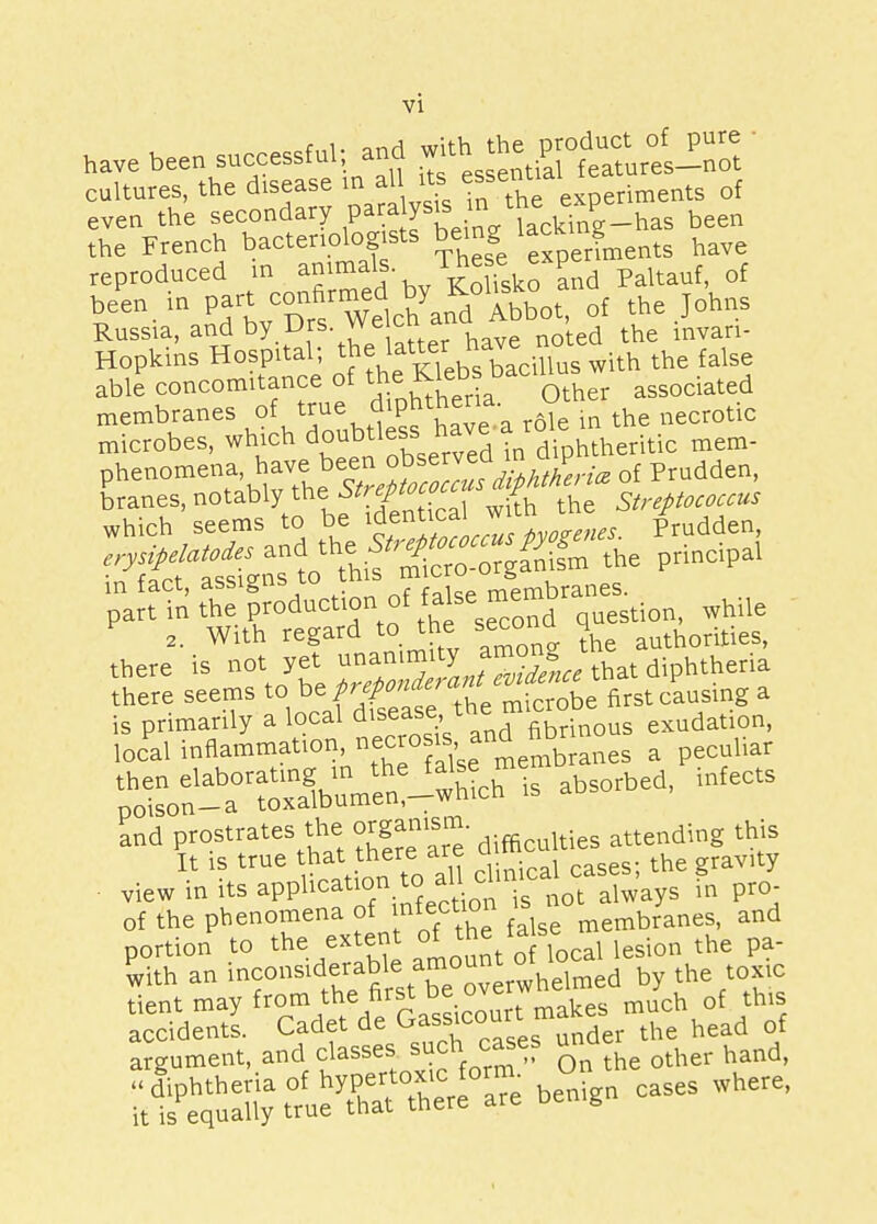 have been successful; and with£ *™ ' cultures, the disease m all its essentia ^ q{ even the secondary paralysis in ™ F been the French bacteriologists being lacku g ^ reproduced in animals. The* exper of Russia, and by Drs vv e cu h mvan. Hopkins Hospital; ^^f^ebXe'1^5 with thC falSC able concomitance of thKtebs bac associated membranes of true diphthena c microbes, which doubtless have a rote mem_ phenomena have ^ of Prudden, branes, notably the £ Streptococcus which seems to be identical *™ ' /rudden, ^fn ration^^T^ while a. With regard to the seco 4 authorities, there is not yet unanimity a mem di htheria there seems to beft^^ a is primarily a local di^th«^nous exudation, local inflammation, n^^'s^embranes a peculiar X^^^^ iS abS°rbed' ^^tffi view in its application to all■ ^ ai • ^ of the phenomena of nfectl° ^ membranes, and portion to the extent of 1he talse ^ with an inconsiderable, amount of loca th tient may from ^e fi«t be overw much q{ h s-ss ^ t5f