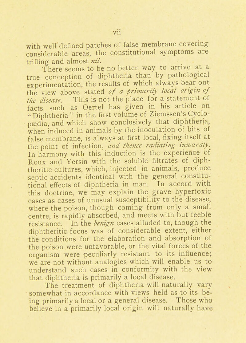 with well defined patches of false membrane covering considerable areas, the constitutional symptoms are trifling and almost nil. There seems to be no better way to arrive at a true conception of diphtheria than by pathological experimentation, the results of which always bear out the view above stated of a primarily local origin of the disease. This is not the place for a statement of facts such as Oertel has given in his article on Diphtheria in the first volume of Ziemssen's Cyclo- paedia, and which show conclusively that diphtheria, when induced in animals by the inoculation of bits of false membrane, is always at first local, fixing itself at the point of infection, and thence radiating inwardly. In harmony with this induction is the experience of Roux and Yersin with the soluble filtrates of diph- theritic cultures, which, injected in animals, produce septic accidents identical with the general constitu- tional effects of diphtheria in man. In accord with this doctrine, we may explain the grave hypertoxic cases as cases of unusual susceptibility to the disease, where the poison, though coming from only a small centre, is rapidly absorbed, and meets with but feeble resistance. In the benign cases alluded to, though the diphtheritic focus was of considerable extent, either the conditions for the elaboration and absorption of the poison were unfavorable, or the vital forces of the organism were peculiarly resistant to its influence; we are not without analogies which will enable us to understand such cases in conformity with the view that diphtheria is primarily a local disease. The treatment of diphtheria will naturally vary somewhat in accordance with views held as to its be- ing primarily a local or a general disease. Those who believe in a primarily local origin will naturally have
