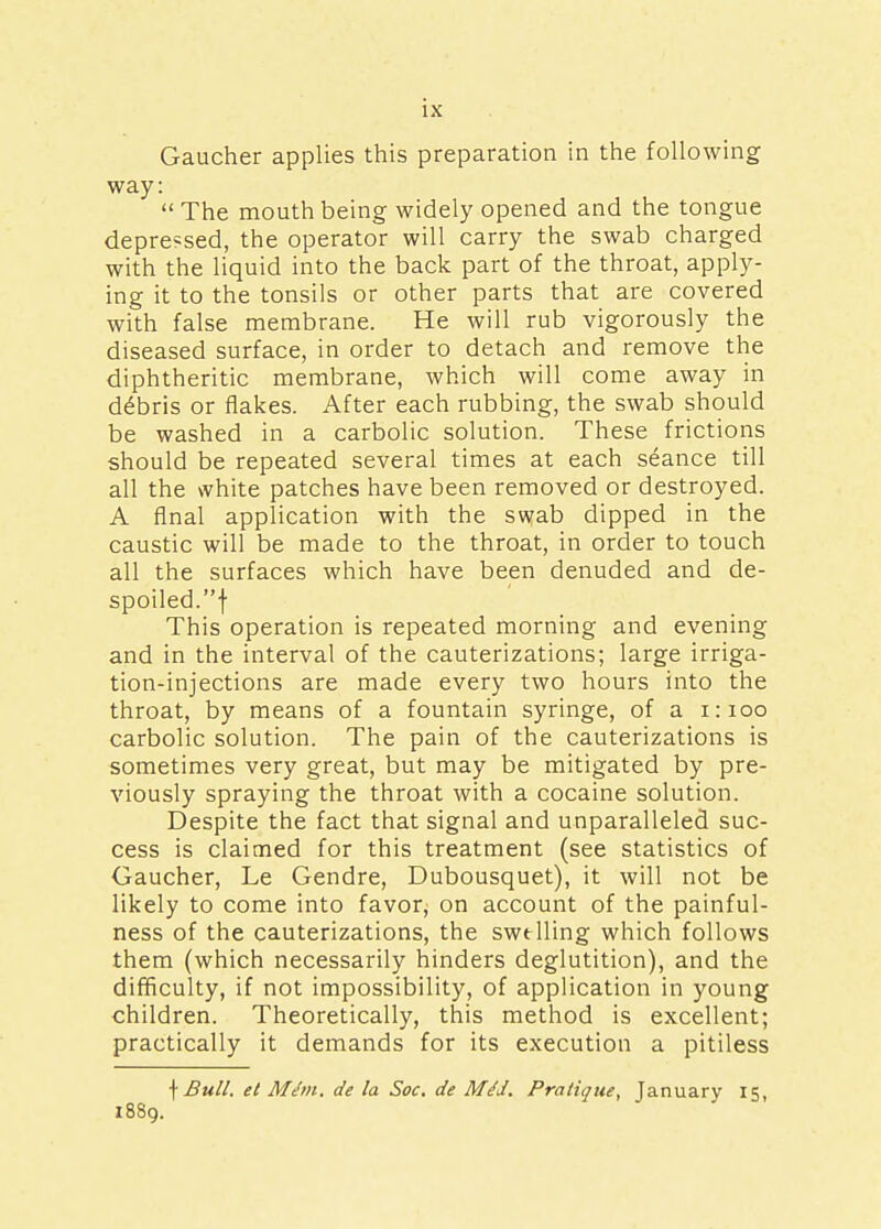 Gaucher applies this preparation in the following way: The mouth being widely opened and the tongue depressed, the operator will carry the swab charged with the liquid into the back part of the throat, apply- ing it to the tonsils or other parts that are covered with false membrane. He will rub vigorously the diseased surface, in order to detach and remove the diphtheritic membrane, which will come away in debris or flakes. After each rubbing, the swab should be washed in a carbolic solution. These frictions should be repeated several times at each seance till all the white patches have been removed or destroyed. A final application with the swab dipped in the caustic will be made to the throat, in order to touch all the surfaces which have been denuded and de- spoiled, f This operation is repeated morning and evening and in the interval of the cauterizations; large irriga- tion-injections are made every two hours into the throat, by means of a fountain syringe, of a 1:100 carbolic solution. The pain of the cauterizations is sometimes very great, but may be mitigated by pre- viously spraying the throat with a cocaine solution. Despite the fact that signal and unparalleled suc- cess is claimed for this treatment (see statistics of Gaucher, Le Gendre, Dubousquet), it will not be likely to come into favor^ on account of the painful- ness of the cauterizations, the swelling which follows them (which necessarily hinders deglutition), and the difficulty, if not impossibility, of application in young children. Theoretically, this method is excellent; practically it demands for its execution a pitiless f Bull, el Mtf/n. de la Soc. de MeJ. Pratique, January 15, 1889.
