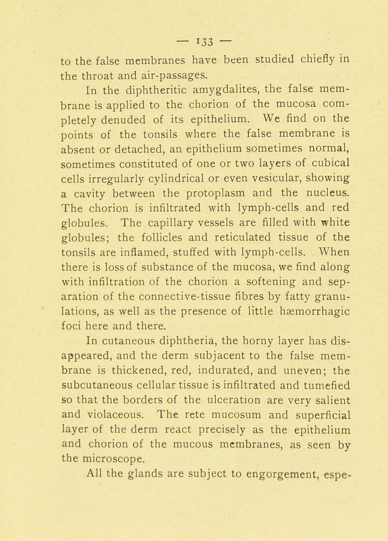 to the false membranes have been studied chiefly in the throat and air-passages. In the diphtheritic amygdalites, the false mem- brane is applied to the chorion of the mucosa com- pletely denuded of its epithelium. We find on the points of the tonsils where the false membrane is absent or detached, an epithelium sometimes normal, sometimes constituted of one or two layers of cubical cells irregularly cylindrical or even vesicular, showing a cavity between the protoplasm and the nucleus. The chorion is infiltrated with lymph-cells and red globules. The capillary vessels are filled with white globules; the follicles and reticulated tissue of the tonsils are inflamed, stuffed with lymph-cells. When there is loss of substance of the mucosa, we find along with infiltration of the chorion a softening and sep- aration of the connective-tissue fibres by fatty granu- lations, as well as the presence of little hemorrhagic foci here and there. In cutaneous diphtheria, the horny layer has dis- appeared, and the derm subjacent to the false mem- brane is thickened, red, indurated, and uneven; the subcutaneous cellular tissue is infiltrated and tumefied so that the borders of the ulceration are very salient and violaceous. The rete mucosum and superficial layer of the derm react precisely as the epithelium and chorion of the mucous membranes, as seen by the microscope. All the glands are subject to engorgement, espe-