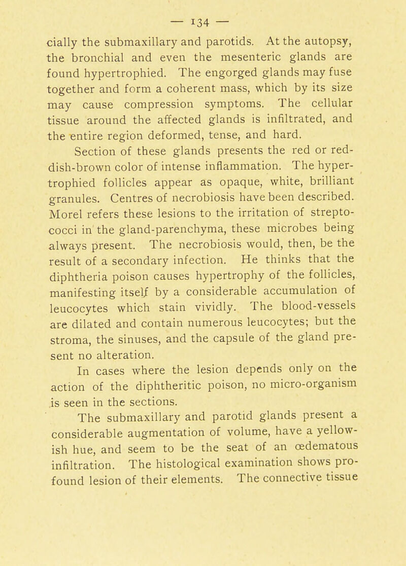 daily the submaxillary and parotids. At the autopsy, the bronchial and even the mesenteric glands are found hypertrophied. The engorged glands may fuse together and form a coherent mass, which by its size may cause compression symptoms. The cellular tissue around the affected glands is infiltrated, and the entire region deformed, tense, and hard. Section of these glands presents the red or red- dish-brown color of intense inflammation. The hyper- trophied follicles appear as opaque, white, brilliant granules. Centres of necrobiosis have been described. Morel refers these lesions to the irritation of strepto- cocci in' the gland-parenchyma, these microbes being always present. The necrobiosis would, then, be the result of a secondary infection. He thinks that the diphtheria poison causes hypertrophy of the follicles, manifesting itself by a considerable accumulation of leucocytes which stain vividly. The blood-vessels are dilated and contain numerous leucocytes; but the stroma, the sinuses, and the capsule of the gland pre- sent no alteration. In cases where the lesion depends only on the action of the diphtheritic poison, no micro-organism is seen in the sections. The submaxillary and parotid glands present a considerable augmentation of volume, have a yellow- ish hue, and seem to be the seat of an cedematous infiltration. The histological examination shows pro- found lesion of their elements. The connective tissue