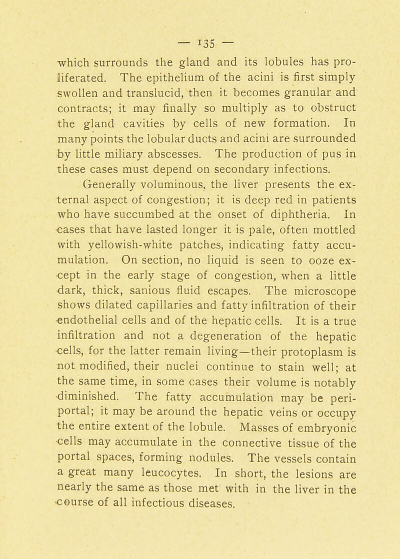 which surrounds the gland and its lobules has pro- liferated. The epithelium of the acini is first simply- swollen and translucid, then it becomes granular and contracts; it may finally so multiply as to obstruct the gland cavities by cells of new formation. In many points the lobular ducts and acini are surrounded by little miliary abscesses. The production of pus in these cases must depend on secondary infections. Generally voluminous, the liver presents the ex- ternal aspect of congestion; it is deep red in patients who have succumbed at the onset of diphtheria. In •cases that have lasted longer it is pale, often mottled with yellowish-white patches, indicating fatty accu- mulation. On section, no liquid is seen to ooze ex- cept in the early stage of congestion, when a little dark, thick, sanious fluid escapes. The microscope shows dilated capillaries and fatty infiltration of their endothelial cells and of the hepatic cells. It is a true infiltration and not a degeneration of the hepatic cells, for the latter remain living—their protoplasm is not modified, their nuclei continue to stain well; at the same time, in some cases their volume is notably •diminished. The fatty accumulation may be peri- portal; it may be around the hepatic veins or occupy the entire extent of the lobule. Masses of embryonic cells may accumulate in the connective tissue of the portal spaces, forming nodules. The vessels contain a great many leucocytes. In short, the lesions are nearly the same as those met with in the liver in the ■course of all infectious diseases.