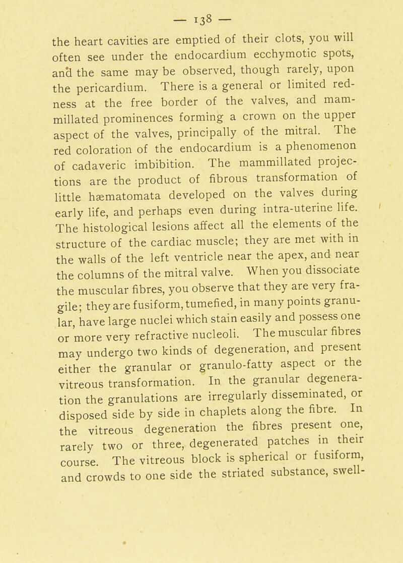 the heart cavities are emptied of their clots, you will often see under the endocardium ecchymotic spots, and the same may be observed, though rarely, upon the pericardium. There is a general or limited red- ness at the free border of the valves, and mam- millated prominences forming a crown on the upper aspect of the valves, principally of the mitral. The red coloration of the endocardium is a phenomenon of cadaveric imbibition. The mammillated projec- tions are the product of fibrous transformation of little hEematomata developed on the valves during early life, and perhaps even during intra-uterine life. The histological lesions affect all the elements of the structure of the cardiac muscle; they are met with in the walls of the left ventricle near the apex, and near the columns of the mitral valve. When you dissociate the muscular fibres, you observe that they are very fra- gile; they are fusiform, tumefied, in many points granu- lar, have large nuclei which stain easily and possess one or more very refractive nucleoli. The muscular fibres may undergo two kinds of degeneration, and present either the granular or granulo-fatty aspect or the vitreous transformation. In the granular degenera- tion the granulations are irregularly disseminated, or disposed side by side in chaplets along the fibre. In the vitreous degeneration the fibres present one, rarely two or three, degenerated patches in their course The vitreous block is spherical or fusiform, and crowds to one side the striated substance, swell-