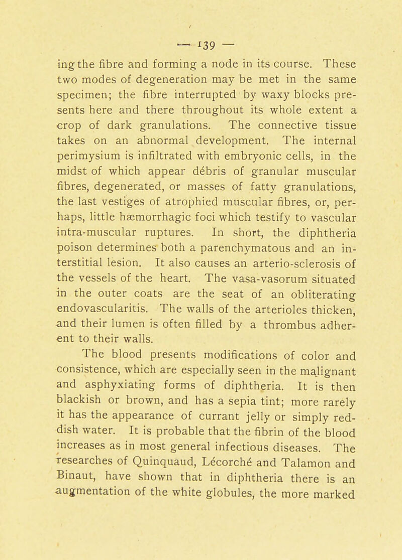 — *39 — ingthe fibre and forming a node in its course. These two modes of degeneration may be met in the same specimen; the fibre interrupted by waxy blocks pre- sents here and there throughout its whole extent a crop of dark granulations. The connective tissue takes on an abnormal development. The internal perimysium is infiltrated with embryonic cells, in the midst of which appear debris of granular muscular fibres, degenerated, or masses of fatty granulations, the last vestiges of atrophied muscular fibres, or, per- haps, little haemorrhagic foci which testify to vascular intra-muscular ruptures. In short, the diphtheria poison determines both a parenchymatous and an in- terstitial lesion. It also causes an arterio-sclerosis of the vessels of the heart. The vasa-vasorum situated in the outer coats are the seat of an obliterating endovascularitis. The walls of the arterioles thicken, and their lumen is often filled by a thrombus adher- ent to their walls. The blood presents modifications of color and consistence, which are especially seen in the majignant and asphyxiating forms of diphtheria. It is then blackish or brown, and has a sepia tint; more rarely it has the appearance of currant jelly or simply red- dish water. It is probable that the fibrin of the blood increases as in most general infectious diseases. The researches of Quinquaud, Lecorche' and Talamon and Binaut, have shown that in diphtheria there is an augmentation of the white globules, the more marked