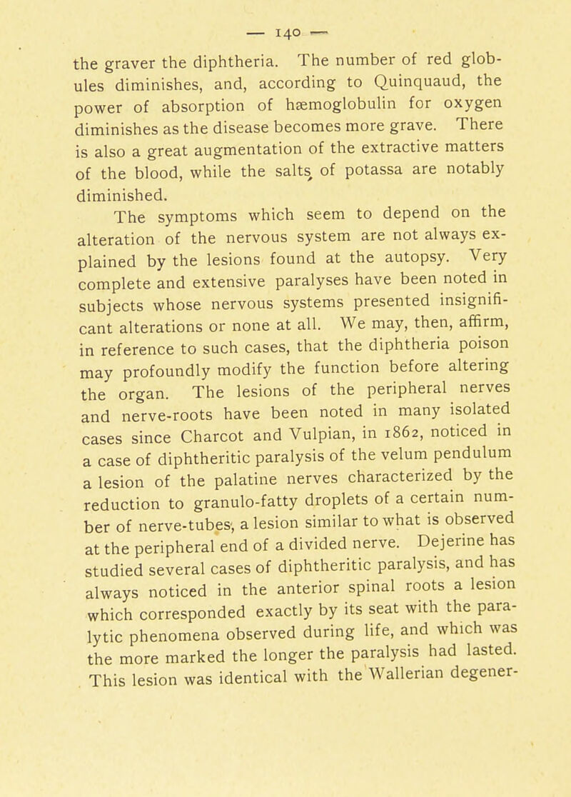 the graver the diphtheria. The number of red glob- ules diminishes, and, according to Quinquaud, the power of absorption of heemoglobulin for oxygen diminishes as the disease becomes more grave. There is also a great augmentation of the extractive matters of the blood, while the salts, of potassa are notably diminished. The symptoms which seem to depend on the alteration of the nervous system are not always ex- plained by the lesions found at the autopsy. Very complete and extensive paralyses have been noted in subjects whose nervous systems presented insignifi- cant alterations or none at all. We may, then, affirm, in reference to such cases, that the diphtheria poison may profoundly modify the function before altering the organ. The lesions of the peripheral nerves and nerve-roots have been noted in many isolated cases since Charcot and Vulpian, in 1862, noticed in a case of diphtheritic paralysis of the velum pendulum a lesion of the palatine nerves characterized by the reduction to granulo-fatty droplets of a certain num- ber of nerve-tubes', a lesion similar to what is observed at the peripheral end of a divided nerve. Dejerine has studied several cases of diphtheritic paralysis, and has always noticed in the anterior spinal roots a lesion which corresponded exactly by its seat with the para- lytic phenomena observed during life, and which was the more marked the longer the paralysis had lasted. This lesion was identical with theWallerian degener-