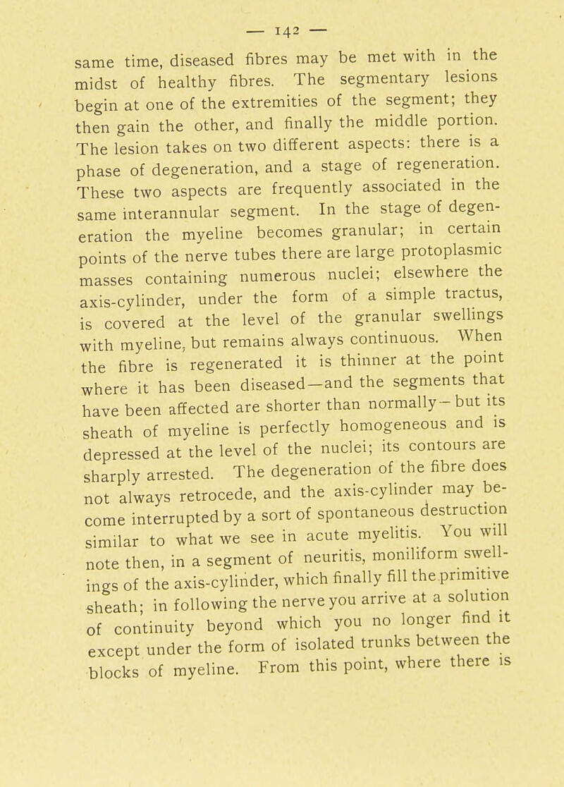 same time, diseased fibres may be met with in the midst of healthy fibres. The segmentary lesions begin at one of the extremities of the segment; they then gain the other, and finally the middle portion. The lesion takes on two different aspects: there is a phase of degeneration, and a stage of regeneration. These two aspects are frequently associated in the same interannular segment. In the stage of degen- eration the myeline becomes granular; in certain points of the nerve tubes there are large protoplasmic masses containing numerous nuclei; elsewhere the axis-cylinder, under the form of a simple tractus, is covered at the level of the granular swellings with myeline, but remains always continuous. When the fibre is regenerated it is thinner at the point where it has been diseased-and the segments that have been affected are shorter than normally-but its sheath of myeline is perfectly homogeneous and is depressed at the level of the nuclei; its contours are sharply arrested. The degeneration of the fibre does not always retrocede, and the axis-cylinder may be- come interrupted by a sort of spontaneous destruction similar to what we see in acute myelitis. You will note then, in a segment of neuritis, monihform swell- ings of the axis-cylinder, which finally fill the primitive sheath; in following the nerve you arrive at a solution of continuity beyond which you no longer find it except under the form of isolated trunks between the blocks of myeline. From this point, where there is