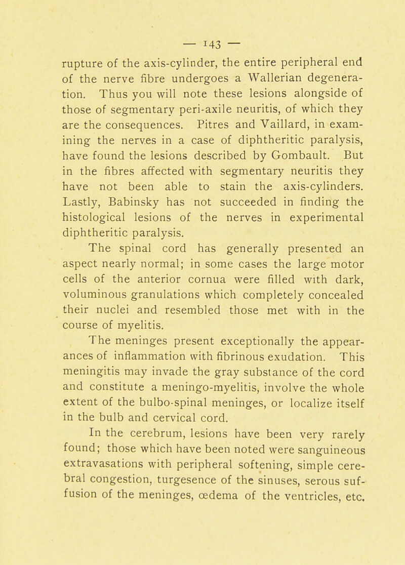 rupture of the axis-cylinder, the entire peripheral end of the nerve fibre undergoes a Wallerian degenera- tion. Thus you will note these lesions alongside of those of segmentary peri-axile neuritis, of which they are the consequences. Pitres and Vaillard, in exam- ining the nerves in a case of diphtheritic paralysis, have found the lesions described by Gombault. But in the fibres affected with segmentary neuritis they have not been able to stain the axis-cylinders. Lastly, Babinsky has not succeeded in finding the histological lesions of the nerves in experimental diphtheritic paralysis. The spinal cord has generally presented an aspect nearly normal; in some cases the large motor cells of the anterior cornua were filled with dark, voluminous granulations which completely concealed their nuclei and resembled those met with in the course of myelitis. The meninges present exceptionally the appear- ances of inflammation with fibrinous exudation. This meningitis may invade the gray substance of the cord and constitute a meningo-myelitis, involve the whole extent of the bulbo-spinal meninges, or localize itself in the bulb and cervical cord. In the cerebrum, lesions have been very rarely found; those which have been noted were sanguineous extravasations with peripheral softening, simple cere- bral congestion, turgesence of the sinuses, serous suf- fusion of the meninges, oedema of the ventricles, etc.