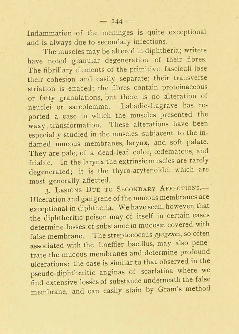 Inflammation of the meninges is quite exceptional and is always due to secondary infections. The muscles may be altered in diphtheria; writers have noted granular degeneration of their fibres. The fibrillary elements of the primitive fasciculi lose their cohesion and easily separate; their transverse striation is effaced; the fibres contain proteinaceous or fatty granulations, but there is no alteration of neuclei or sarcolemma. Labadie-Lagrave has re- ported a case in which the muscles presented the waxy transformation. These alterations have been especially studied in the muscles subjacent to the in- flamed mucous membranes, larynx, and soft palate. They are pale, of a dead-leaf color, cedematous, and friable. In the larynx the extrinsic muscles are rarely degenerated; it is the thyro-arytenoidei which are most generally affected. 3. Lesions Due to Secondary Affections.— Ulceration and gangrene of the mucous membranes are exceptional in diphtheria. We have seen, however that the diphtheritic poison may of itself in certain cases determine losses of substance in mucosae covered with false membrane. The streptococcus pyogenes, so often associated with the Loeffler bacillus, may also pene- trate the mucous membranes and determine profound ulcerations: the case is similar to that observed in the pseudo-diphtheritic anginas of scarlatina where we find extensive losses of substance underneath the false membrane, and can easily stain by Gram's method